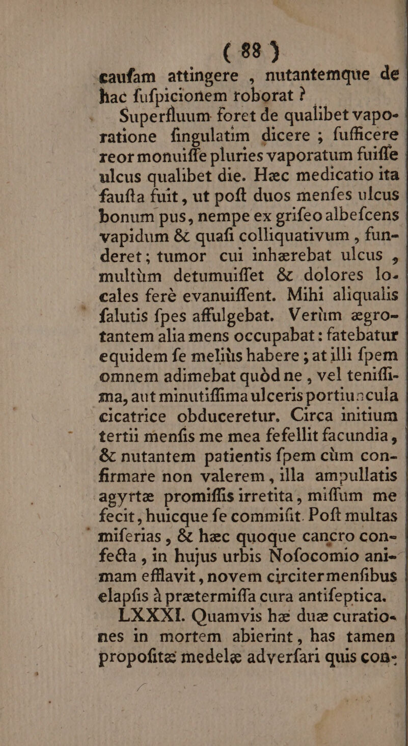 «aufam attingere , nutantemque de hac fufpicionem roborat ? bonum pus, nempe ex grifeo albefcens vapidum &amp; quafi colliquativum , fun- deret; tumor cui inherebat ulcus , multirmm detumuiffet &amp;c dolores lo- falutis fpes affulgebat. Veriim egro- omnem adimebat quód ne , vel teniffi- cicatrice obduceretur. Circa initium agyrte promiffis irretita, miffum me elapíis à praetermiffa cura antifeptica. LXXXI. Quamvis hz due curatio- propofite? medele adverfari quis con- |