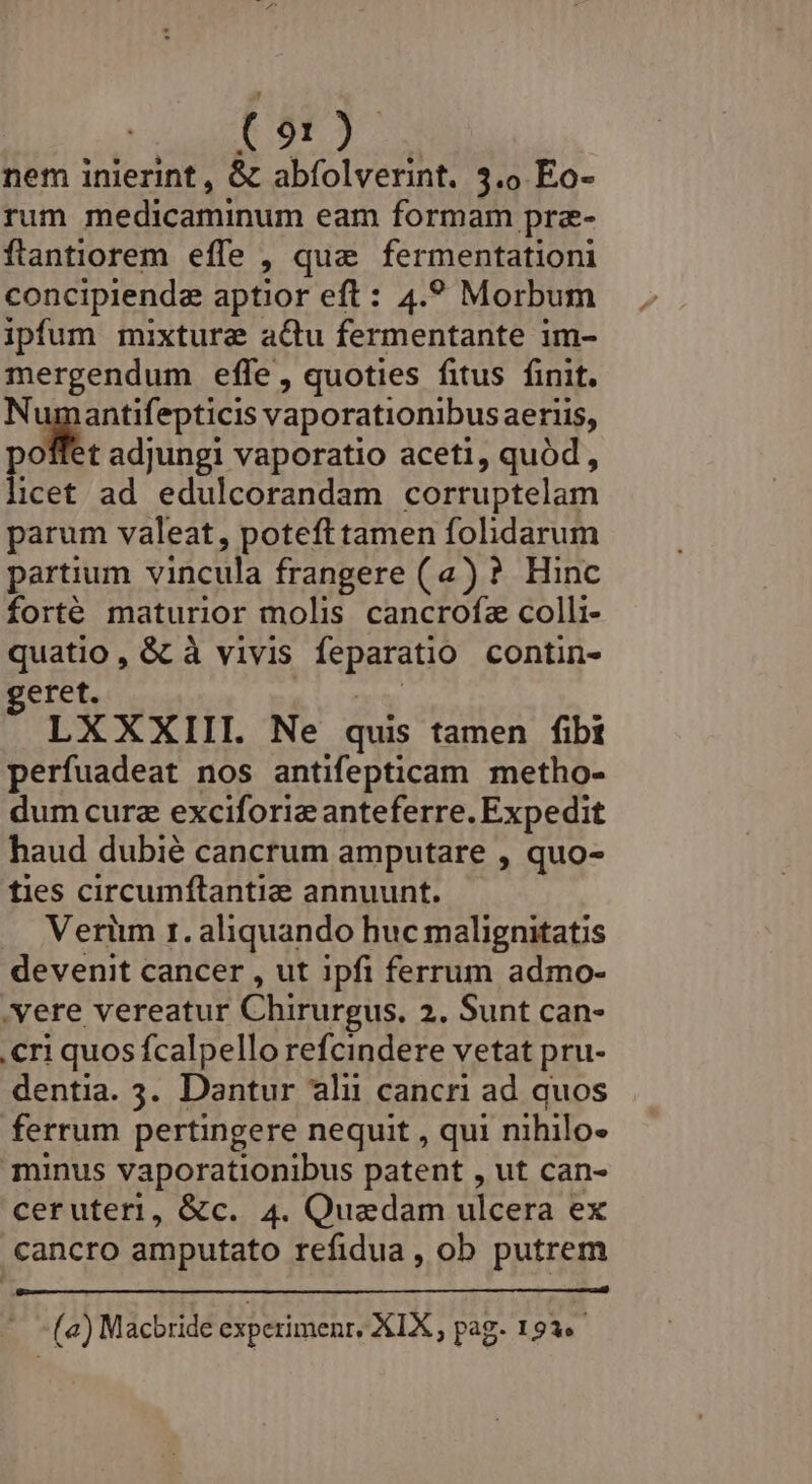 pa Lus nem inierint, &amp; abfolverint. 3.9 Eo- rum medicaminum eam formam prz- ftantiorem effe , qua fermentationi concipiende aptior eft: 4.? Morbum ipfum mixture a&amp;tu fermentante im- NEEnoUm efle, quoties fitus finit. NU epticis vaporationibusaeriis, poffet adjungi vaporatio aceti, quód, licet ad edulcorandam corruptelam parum valeat, poteft tamen folidarum partium vincula frangere (a) ? Hinc forté maturior molis cancrofz colli- quatio , &amp; à vivis feparatio contin- geret. LXXXIII. Ne quis tamen fibi perfuadeat nos antifepticam metho- dum cura exciforie anteferre. Expedit haud dubié cancrum amputare , quo- ties circumftantie annuunt. Verüm 1. aliquando huc malignitatis devenit cancer , ut ipfi ferrum admo- vere vereatur Chirurgus. 2. Sunt can- .cri quos fcalpello refcindere vetat pru- dentia. 3. Dantur alii cancri ad quos ferrum pertingere nequit , qui nihilo- minus vaporationibus patent , ut can- ceruteri, &amp;c. 4. Quaedam ulcera ex cancro COGN refidua , ob putrem | (a) Macbride experiment, XIX, pag. 1934