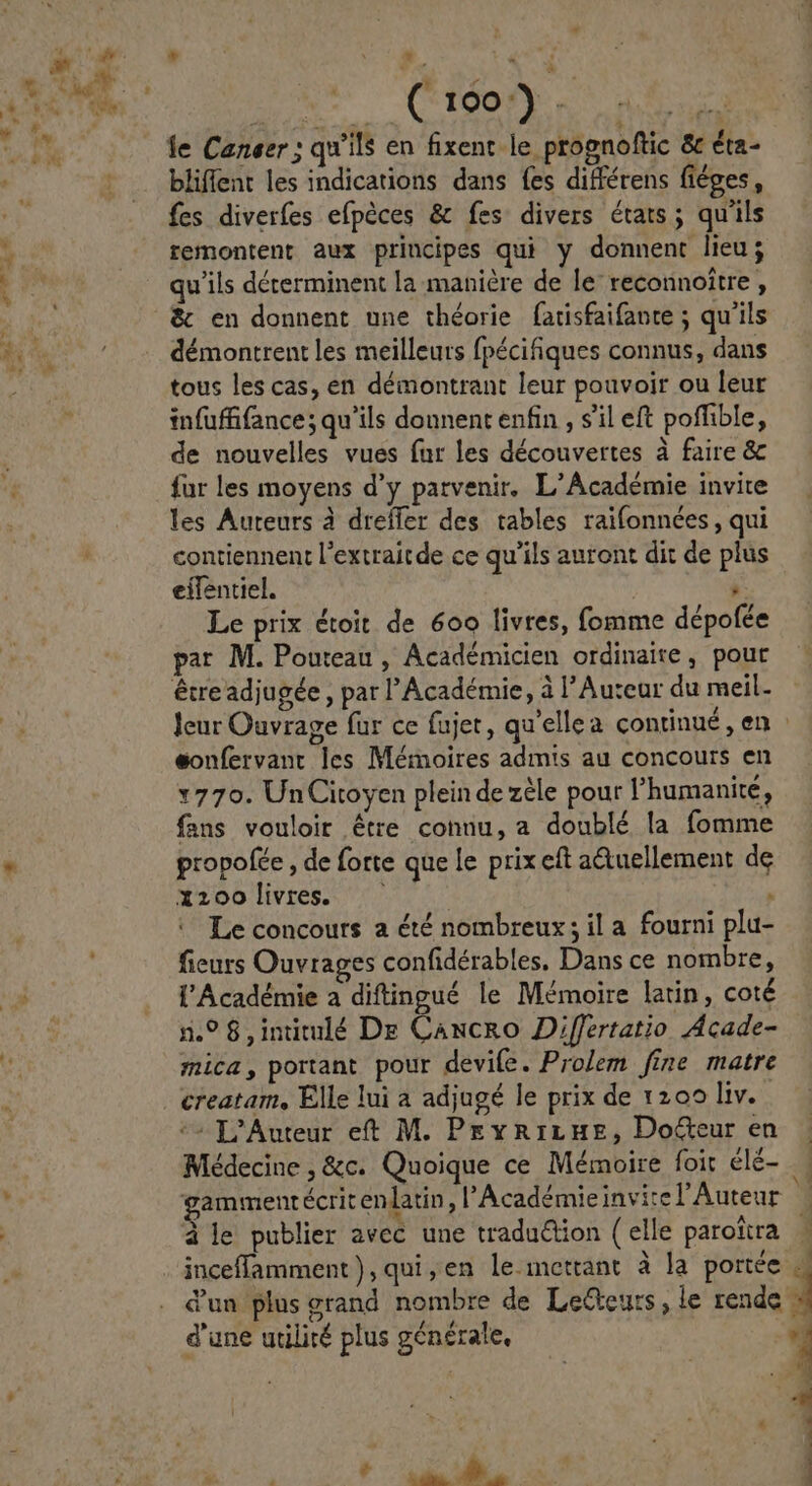 * | 4 Eus Ü n ( 100) . SA fe Caneer ; qu'ils en fixent le prognoftic &amp; éta- bliffent les indications dans fes différens fiéges, fes diverfes efpéces &amp; fes divers états; qu'ils remontent aux principes qui y donnent lieu; qu'ils déterminent la maniére de le: reconnoitre , &amp; en donnent une théorie farisfaifante ; qu'ils démontrent les meilleurs fpécifiques connus, dans tous les cas, en démontrant leur pouvoir ou leur infuffifance; qu'ils donnent enfin , s'il eft poffible, de nouvelles vues fur les découvertes à faire &amp; fur les moyens d'y parvenir, L'Académie invite les Auteurs à dreffer des. tables raifonnées , qui contiennent l'extraitde ce qu'ils auront dit de plus eífentiel, - Le prix étoit de 6oo livtes, fomme dépofée par M. Pouteau , Académicien ordinaire , pout leur Ouvrage fur ce fajet, qu'ellea continué , en eonfervant les Mémoires admis au concours en 1770. UnCitoyen plein de zéle pour l'humanité, fans vouloir étre connu, a doublé la fomme propofce , de forte que le prix eft a&amp;uellement de xzoolivres. —— : , Le concours a été nombreux ; il a. fourni plu- fieurs Ouvrages confidérables, Dans ce nombre, l'Académie a diftingué le Mémoire latin, coté 1.9? 8, intitulé Dr Caucho Differtatio Acade- mica, portant pour devife. Pro/em fine matre creatam, Elle lui a adjugé le prix de 1200 liv. -^ D'Auteur et M. Pe R1r Hg, DoGeur en Médecine , &amp;c. Quoique ce Mémoire foit élé- gammenrécrit enlatin , l'Académie invi:e l'Auteur à le publier avec une tradu&amp;ion (elle paroitra | inceffamment), qui,en le.mettant à la portée .. d'un plus grand nombre de Lecteurs, le rende d'une utilité plus générale, MAL