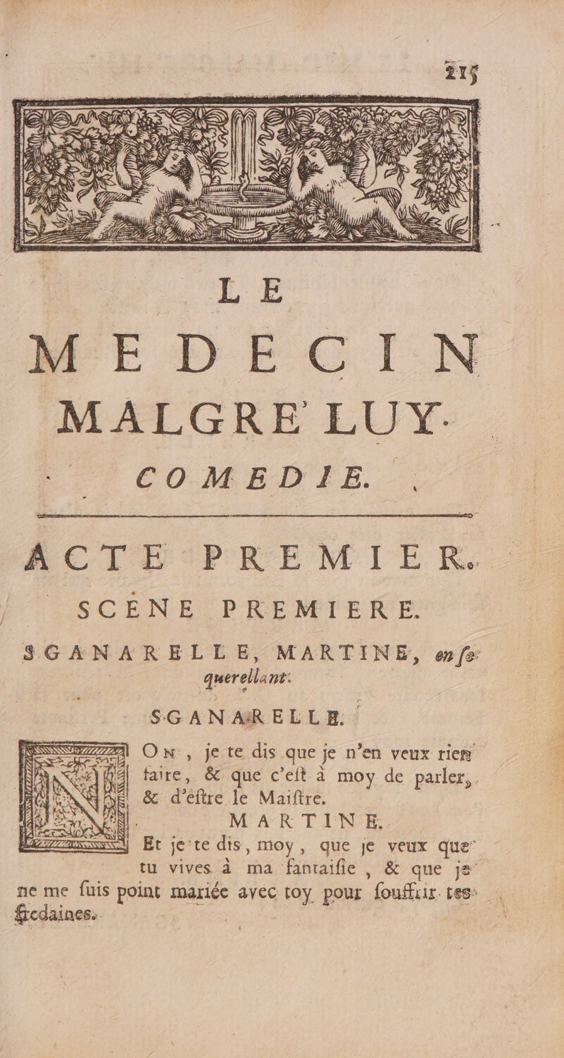 è PSS ma y MALGRE LUY. t COMEDIE... SCENE PREMIERE. querells nt: SGAN AR ELLE. On , je te dis que je n’en veux rien &amp; d’eftre le Maiftre. M'AK T FENPE: Et je'te dis, moy, que je veux que” tu vives à ma ‘fantaifle , &amp; que je ne me fuis point mariée avec toy pour fouffiir. tes: fredaines. |