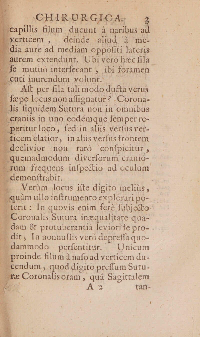 v 4 | CHIRURGIOA. | ; |eapilis Sim; ducunt à naribus ad !Yerticem , deinde aliud. do'mes i [dia aure ad pe oppofiti lateris rem extendunt. Ubi vero hxc fila - ie mutuo interfecant , ibi foramen ; j cuti inurendum volunt. | Aft per fila tali modo du&amp;a verus Iepe locus non aflignatur ?.Corona- lis fiquidem. Sutura non in omnibus cranii 1n uno eodémque femper re- [ 'eritur loco, fed: in aliis verfus ver- ticem elatior, inaliis verfus frontem : - declivior non raró confpicitur , x |. quemadmodum diverforum cranio- m frequens infpectio ad oculum demonftrabit. ^E Lo oVerum. locus ifte digito meliüs, : quim ullo inftrumento explorari po-. terit: In quovis enim fere fubje&amp;o- Coronalis Sutura inzqualitate qua- dam &amp; protuberantià. leviori fe pro- . dit; In nonnullis vero depreffa quo- - dammodo | perfentitur. Unicum proinde filum à nafo ad verticem du- ndum, quod digito preffum Sutu- | Coronalis oram. ; quà Sagittalem j A3 tan- s r