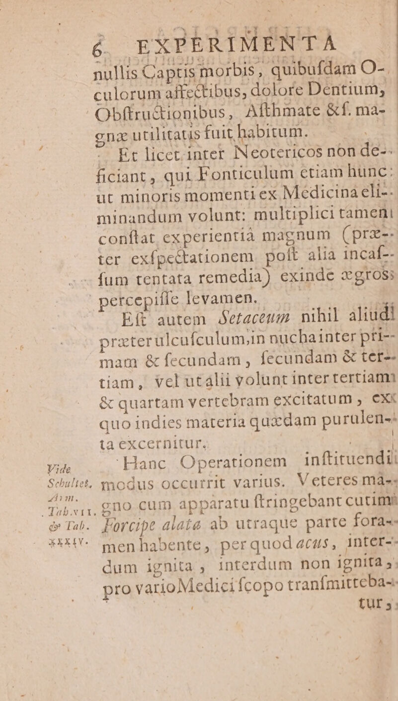 &amp; EXPERIMENTÀ nullis Captis morbis, quibufdam O-. culorum affectibus, dolore Dentium, cna utilitatis fuit habitum. - Et licet inter INeotericos non de-- ficiant , qui Fonticulum etiam hunc: ut minoris momenti ex Medicina eli-- minandum volunt: multiplici tameni conftat experientia magnum (prz-- ter exfpectationem. polt alia incaf-- fum tentata remedia) exinde X gross Vide Sehultet, 4dim. .dab.vit. c» Tab. XXXIV. Eit autem óefaceum nihil aliudi praterulcufculum;in nuchainter pri-- mam &amp; fecundam , fecundam &amp; ter-- tiam, vel utalii volunt intertertiam &amp; quartam vertebram excitatum , ex« quo indies materia quxdam purulen-- ta excernitur. | Hanc. Operationem inftituendti modus occurrit varius. Veteres mass gno cum apparatu ftringebant cutim? LForcipt alata ab utraque parte foras men habente, perquod acus, inter-- dum ignita , interdum non ignita 5; pro varioMedici fcopo tranfmitteba-.