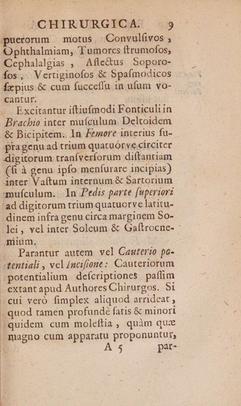 puerorum motus. Convulíivos; - Ophthalmiam, Tumorcs ftrumofos, Cephalalgias , Afle&amp;us Soporo- fos, Vertiginofos &amp; Spafmodicos fxpius &amp; cum fucceflu in ufum vo- cantur. i; E xcitantur iftiufmodi Fonticuliin TEISRHRM amufculum. In Pedis parte [uperiorz 'ad digitorum trium quatuorve latitu- dinem infra genu circa marginem 50- ]lei, velinter Soleum &amp; Gaftrocne- and ns 5: in : .. Parantur autem vel Cauterio pa-. tentiali , vel fncifione: Cauteriorum .potentialium | defcriptiones paflim extant apud Authores Chirurgos. Si cui veró fimplex aliquod arrideat . quod tamen profundé fatis &amp; minori (quidem cum moleftia , quàm qux magno cum apparatu proponuntur,