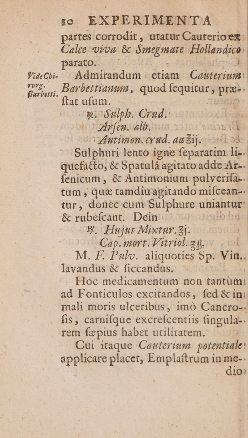 partes corrodit , utatur Cauterioex | Calce viva &amp; TRUM Hollandico parato. — ^. o VieCh- |Admirandum | etiam Gobeigian n pus; Barbettiammn, quod M doa o ftat ufum. wc ó$ulph. Crud.: 35 : ZIrfen. alb. wid ) Zintimon. eia andij. 3 Salphuri lento igne feparatim li-. quefacto, &amp; Spatulà agitato adde At-. fenicum , &amp; Antimonium pulverifa.. tum , qux tamdiuagitando mifcean-- tur, donec cum Sulphure uttiahtük: &amp; rubefcant. Dein D bg EX. Hujus Mixtur.j. | Cap. mort. Vitriol.zg. «...4 M. F. Paulv. aliquoties 5p. Vin.. lavandus &amp; ficcandus. | Hoc medicamentum non tantumi ad Fonticulos excitandos, fed &amp; ini mali moris ulceribus, 1mó Cancro-- fis, carnifque excrefcentiis fingula-. rem fxpius habet utilitatem. Cui itaque Caonterium. potentiale: applicare placet, Emplaftrum in t 10?