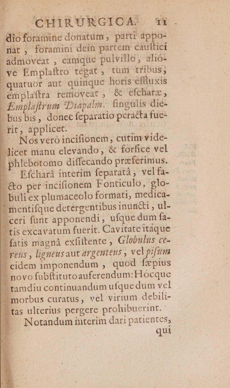 SY cmm 7A |o SOHIRÜRGIOA! 5*4. io foramine donatum , parti appos -— .màt , foramini dein partem caáulftici admioveat , emque pulvilló, alió- [ve Emplaftro tegat, tuni tribus, |quatuor aut quinque horis eflluxis Lemplaftra removeat ; &amp; efcharz ; - Emplafrum *Diapalm. fingulis dié- - busbis, donec feparatio peracta fue- Bre, applitét ^77 Ro |. Nosveró incifionem , cutim vide- Jicet manu elevando, &amp; forfhicé vel . phlebotomo diffecando przferimus. | '- Efcharà interim feparatà ; vel fa- &amp;o per incifionern Fonticulo, glo- uliex plamaceolo formati, medica- jentifque detergentibus inuncti , ul- eri furit apponendi, ufque dum fa- is excavatum fuerit. Cavitate itaque fatis magná exfiltente , Globulus ce- qeus , ligneusaut argenteus , vel pifum idem imponendum , quod fzpius ovo fubftitutoauferendum:Hócque amdiu continuandum ufque dum vel norbus curatus, vel virium debili- as ulterius pergere prohibuerint. '— Notandum interim dari patientes, qui