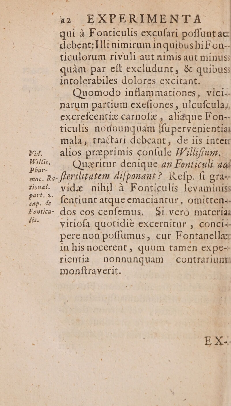 qui à Fonticulis excufari poffunt acc debent:Illi nimirum inquibushiFon-- ticulorum rivuli aut nimis aut minus: quàm par eft excludunt, &amp; quibus: intolerabiles dolores excitant. Quomodo inflammationes, vici-- narum partium exefiones , ulcufcula,, excrefcentix carnofz : alidque Fon-- ticulis nonnunquam fupervenientiai mala, tractari debeant, de iis 1nterr v4. alos preprimis confule JZillifju. W^ — Quzritur denique az Fonticuli adi mac. Ra- fLerilitatem difponaut ? ixefp. fi gra-- AS vide nihil à Fonticulis levamidis x 4 Áentiunt atque emaciantur, omitten.- Fowic- dos eos cenfemus. — Si veró materia .^ ^ vitiofa quotidie excernitur , conci-- perenon pofflumus, cur Fontanella: in his nocerent , quum tamen ex pe rientia nonnunquam contrarium monfLraverit.