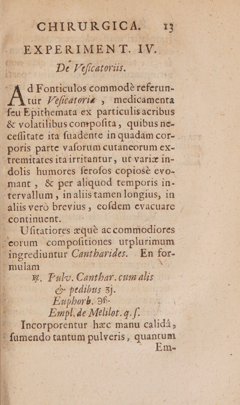 EXPERIMEN T. oy P 70 De Faefatoriüs. d Fonticulos commodeé referun- cur Zeficatori&amp; ,  medicamenta feu Epithemata ex particulisacribus &amp; volatilibus compofita, quibus ne- boe ita fuadente in quadam cor- . . poris parte vaforum cutaneorum ex- tremitates itairritantur, ut vari in- - dolis humores ferofos copiose evo- mant, &amp; per aliquod temporis in- tervallum , inaliistamen longius, in aliis veró brevius, eofdem evacuare - / continuent. Ufitatiores zque ac ccommodiores - ; eorum 'compofitiones utplurimum üsser Cantbarides. En for mulam X. Pulv. Cantbar. cum alis. c pedibus sj. Eatphorb. 9f- Empl.de Meélilot.q.f. | ^. Incorporentur hzc manu calidi; * fumendo tantum pulveris, E . ime N