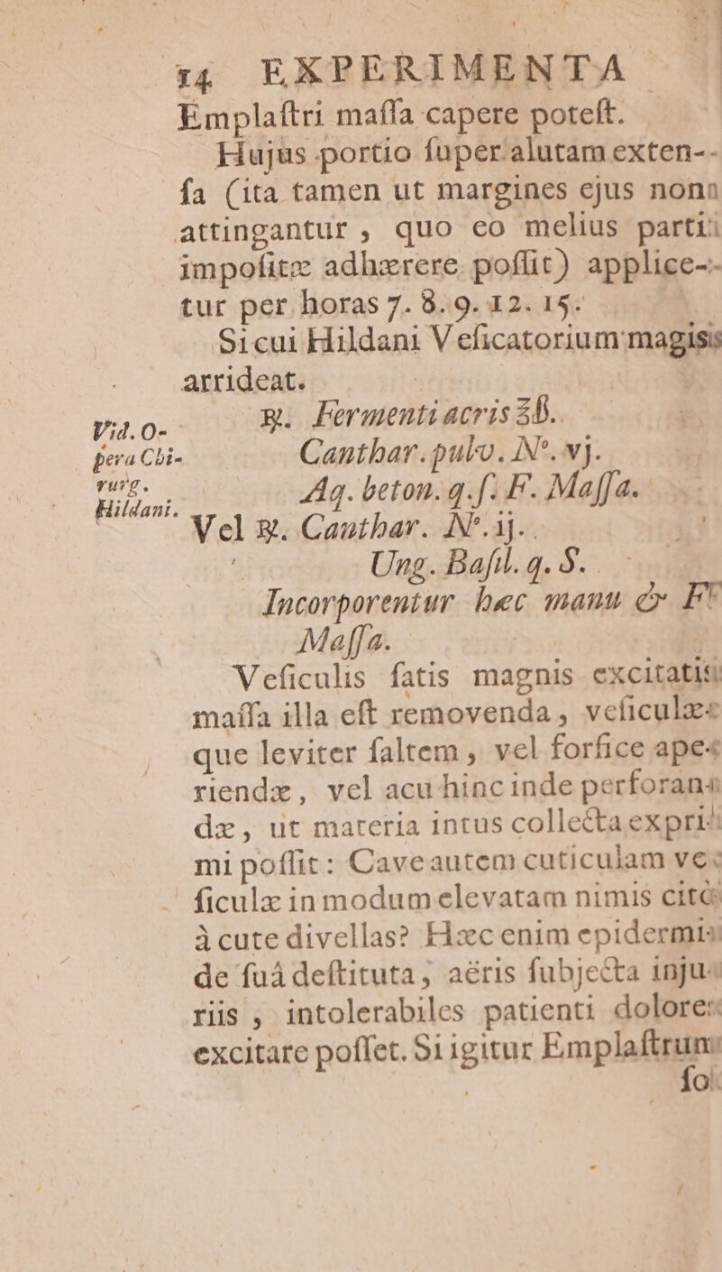 : AS , ;&amp;, EXPERIMENTA Emplaftri maffa capere poteft. i Hujus portio fuper alutam exten-- fa (ita tamen ut margines ejus nonn attingantur ; quo eo melius partii dmpofitz adhzrere. poffit) applice-- tur per horas 7. 8.9. 12. 15. £o Sicui Hildani V eficatorium magis: arrideat. yo. F Fermentiacris 8b. pera Cli Cantbar. pulo. IN. wj. Hiliani. A3. beton. q.f. F. Maja. Vel x. Canthar. AN*.3j... £4 Ung.Bafl.q.$.. Incorporentur. hec mauu c F* Maffa. | Veficulis fatis magnis excitatis maífa illa eft removenda , veíicul que leviter faltem , vel forfice ape« riendz, vel acu hinc inde perforana dz, ut mareria intus collecta expri^ mi poffit: Caveautem cuticulam ve« ficulz in modum elevatam nimis cité icute divellas? Hxc enim epidermis de füá deftituta, aéris fubjecta inju« rüs , intolerabiles patienti dolore: excitare poflet. S1igitur Emplalitgne | Q.