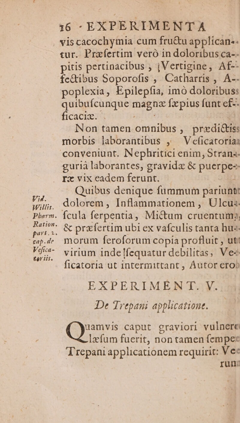 Willis. eap. de Vefica- £r iis. 16 -EXPERIMENTA vis cacochymia cum fru&amp;u applican-. tur. Prafertim vero in doloribus ca-- pitis pertinacibus , jVertigine, Af-- fc&amp;ibus Soporofis , Catharris , A-- poplexia, Epilepíia, imó doloribus: quibufcunque magnz fxpius funt ef-- ficaciz. pita i Non tamen omnibus , predicts: morbis laborantibus ,— Veficatorias gurià laborantes, gravidx &amp; puerpe-- rx vixeademferunt. | : . Quibus denique fummum pariunt: dolorem , Inflammationem , Ulcus Ícula ferpentia, Mi&amp;tum cruentum; &amp; prxfertim ubi ex vafculis tanta hus. morum feroforum copia profluit , ut: virium indelfequatur debilitas, Ve« ficatoria ut intermittant , Autor ero» EXPERIMEN T. V.. De Trepani applicatione. — uamvis caput graviori vulnere Izfum fuerit, non tamen fempe* Trepani applicationem requirit: Ve« run: