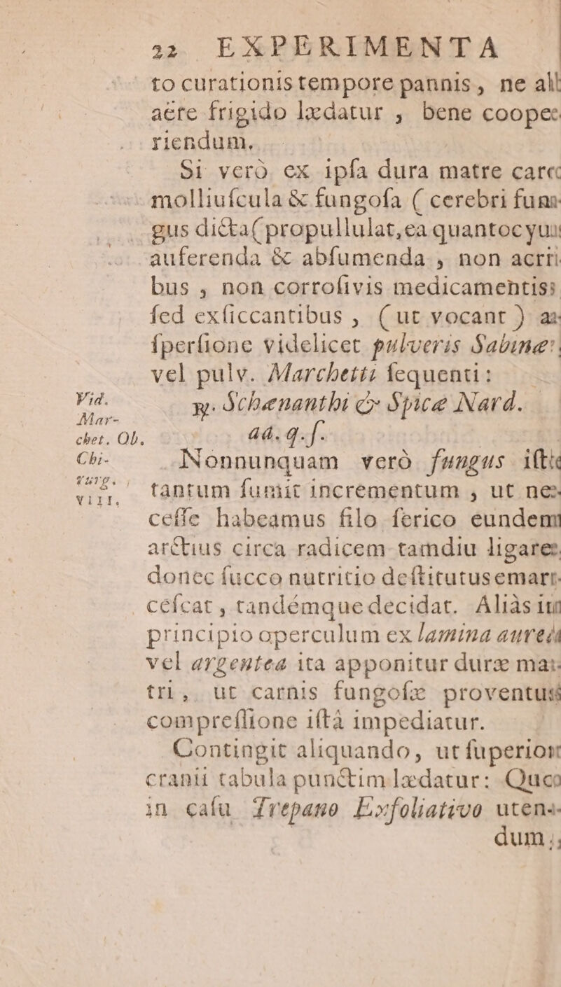 Mar- Cbi- q5TE. 1 YTDT. 22. EXPERIMENTA tocurationistempore pannis, ne all aere frigido lxdatur ;. bene coopec riendum., S1 veràó ex ipfa dura matre car« molliufcula &amp; fungofa ( cerebri funs gus dicta( propullulat,ea quantoc yui auferenda &amp; abfumenda , non acrri bus , non corrofivis medicamentis fed exficcantibus , ( ut vocant ) az Íperfione videlicet pulveris Sabine: vel pulv. Marchettz fequenti : RW: Schenantbi c Spice Nard. 44. q. Nonnunquam veró fungus ifti tantum funiit incrementum , ut nes ceffe habeamus filo ferico eundem arctius circa radicem tamdiu ligare: donec fucco nutritio deftitutusemarr cefcat , tandémque decidat. Aliàs ium principio aperculum ex /az2/7a aurei vel argentea ita apponitur durz mac tri, ut carnis fungofz proventus compreflione iftà impediatur. Contingit aliquando, ut fuperior cranii tabula punctim Iaedatur: Quca in cafu repaso E»foliativo utens dum. 1j