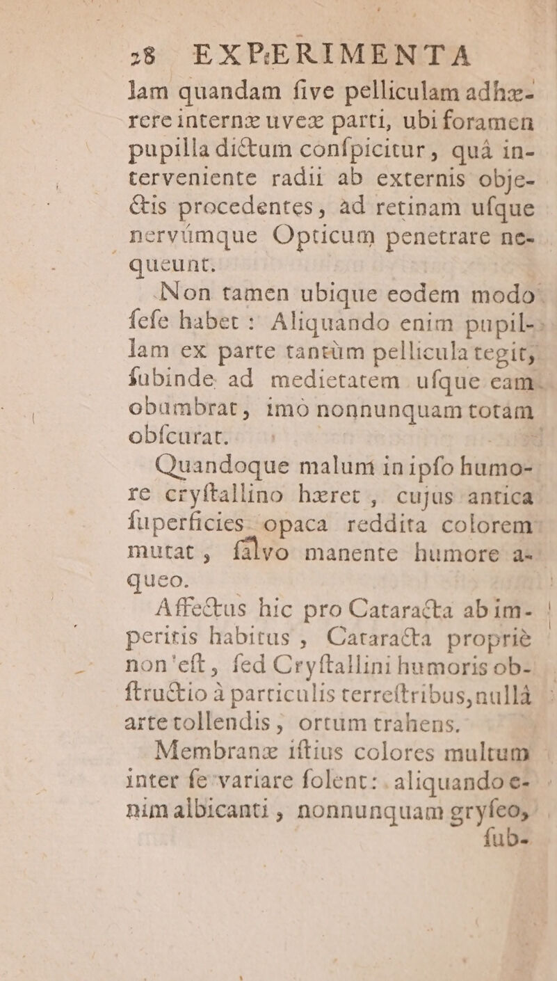 lam quandam five pelliculam adhz- rere internx uvez parti, ubi foramen pupilla di&amp;um confpicitur, quá in- tervenlente radii ab externis obje- &amp;is procedentes, àd retinam ufque nervümque Opticum penetrare ne- queunt. | Non tamen ubique eodem modo: fefe habet : Aliquando enim pupil-: lam ex parte tantüm pellicula tegit; fubinde ad medietatem ufque cam. obambrat, imó nonnunquam totám obícurat. | | xe Quandoque malum in ipfo humo-: re cryftaluno hzret , cujus antica fuperficies: opaca reddita colorem: mutat, fíalvo manente humore a- queéoas n ! Affe&amp;kus hic pro Cataracta ab im- | peritis habitus ,' Catara&amp;ta proprie non'eft, fed Cryftallini humoris ob- ftru&amp;io à particulis terreítribus,nullà artetollendis, ortum trahens. Membranz iftius colores multum | inter fe variare folent: . aliquando e- nimalbicanti, nonnunquam dis | uDe