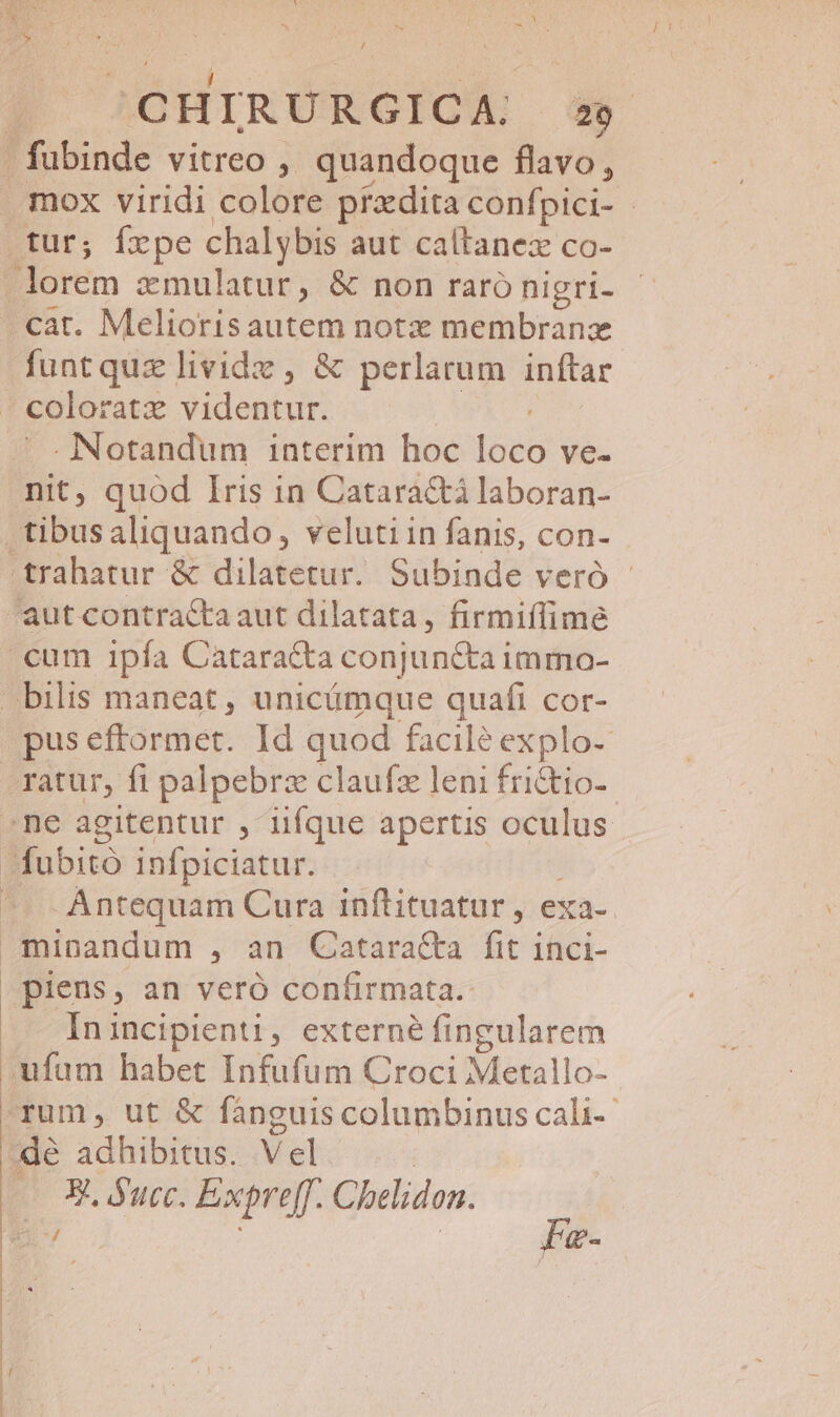 / CHIRURGICA: Ww» mox viridi colore prxdita confpici- - tur; fpe chalybis aut caltanex co- florem vcmulatur, &amp; non raró nigri- funtquz lividz , &amp; perlarum inftar coloratz AY . Notandum interim hoc T ve. nit, quod Iris in Cataractá laboran- tibus aliquando, veluti in fanis, con- trahatur &amp; dilatetur. Subinde veró - cum ipfa Catara&amp;a conjuncta immao- | bilis maneat , unicámque quafi cor- pus eftormet. Id quod facilé explo- ne agitentur , iiíque apertis oculus -fubitó infpiciatur. Antequam Cura inflituatur , exa-. Inincipienti, externé fingularem ufum habet Infufum Croci Metallo- rum, ut &amp; fánguis columbinus cali- P ucc. Expreff. Chelidon.