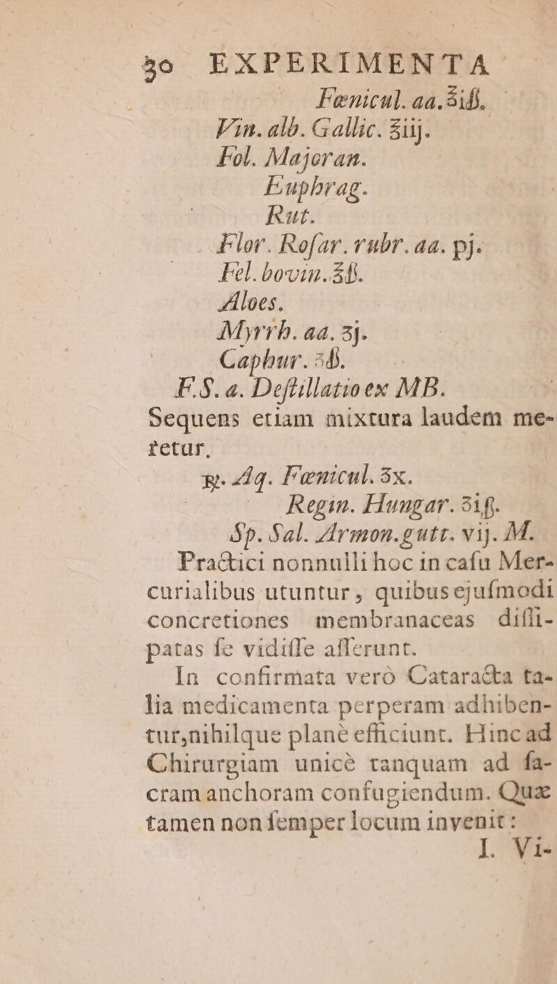 | Fienicul.aa.3ib. — Vin. alb. Gallic. iij. | Fol. Majoran. Eupbrag. Rut. Plor. Rofar. vubr.aa. pj. Fel. bovin. ff. ZAloes. AMyrrb. aa. 5j. | Caphur.54. — — F.8. a. Defüillatioex MB. Sequens etiam mixtura laudem me- retur, x. elg. Fenicul. 3x. Regin. Hunugar. 91g. Bp. Sal. Zirmon.gutt. vij. M. Pra&amp;ici nonnulli hoc in cafu Mer- curialibus utuntur , quibus ejufmodi concretiones membranaceas difli- patas fe viditle afferunt. In confirmata veró Catara&amp;ta ta- lia medicamenta perperam adhiben- tur,nihilque plané efficiunt. Hinc ad Chirurgiam unicé tanquam ad fa- cram anchoram confugiendum. Qux tamen non femper locum invenit : L Vi-