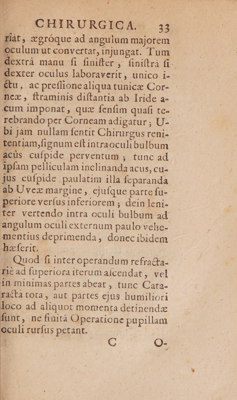 CHIRURGICA. 33 Yiàt, xgróque ad angulum majorem oculum ut convertar, injungat. Tum. dextrà manu fi finilter , (iniftrà fi. dexter oculus laboraverit, unico i- &amp;u, acpreflionealiqua tunicz Cor- ncx , ftraminis diftantia ab Iride a- «um imponat , quz fenfim quafi te- rebrando per Corneam adigatur ; U- bi jam nullam fentit Chirurgus reni- tentiam,fignum eft intraoculi bulbum acüs cufpide perventum ; tunc ad ipfam pelliculam inclinanda acus, cu- jus cüfpide paulatim illa feparanda — ab Uvez margine, ejufque partefu- - periore verfusinferiorem ;. dein leni- ter vertendo intra oculi bulbum ad angulum oculi externum paulo vehe- mentius deprimenda , donecibidem haferit. | ' Quod fi inter operandum refracta. 1ié ad fuperiora iterum aícendat , vel in minimas parresabeat , tunc Cata- racta tota, aut partes ejus humiliori loco ad aliquot momenta detinendz funt, nefinità Operatione pupillam oculi rurfus petant. » E MM doo