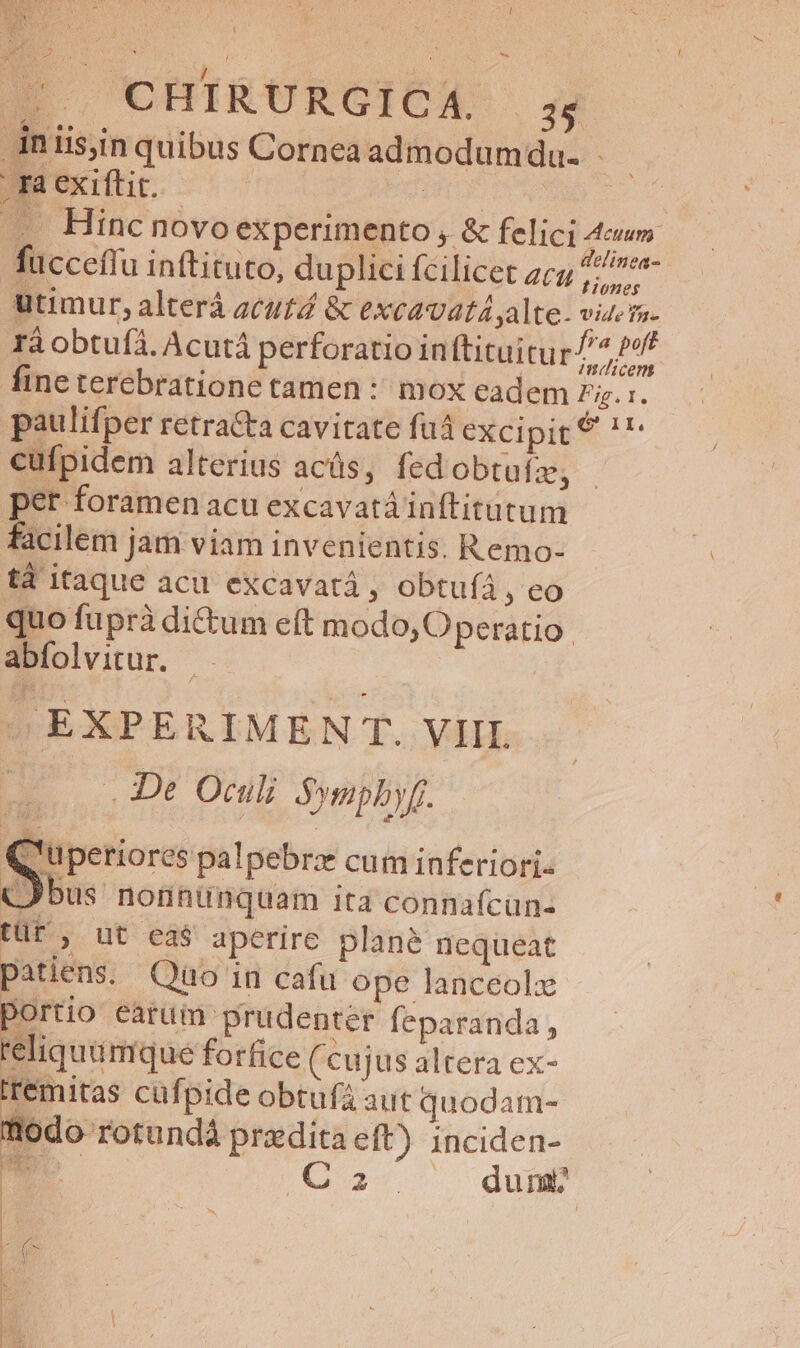 2$. CHIRURGICX. : .Anis,inquibus Cornea admodumdu. . ra exiftit. | PTOUHPUASAM C — Hinc novo experimento , &amp; felici 4m fucceffu inftituto, duplici fcilicet zc ^ utimur, alterá acutd &amp; excavatá alte- viera. rà obtufá. Acutá perforatio in tituitur/^ P9 fine terebratione tamen : mox eadem ig. :. paulifper retracta cavitate fuá excipit? '- cufpidem alterius acüs, fedobtufz, per foramen acu excavatá inftitutum facilem jam viam invenientis. R emo- tà itaque acu excavatá , obtuíà , eo quo füprà dictum eft modo, Operatio: abfolvitur. sEXPERIMEN T. VIII. | . De Oculi Sympbyf. 'uperiores palpebrzx cum inferiori. (bus nonnunquam ita connafcün- tüt', ut eas aperire plané nequeat patiens. Qao in cafu ope lanceolx lortio earum prudenter feparanda, 'eliquümque forfice (cujus altera ex- Iremitas cuf pide obtufa aut quodam- fiodo rotundá praedita eft) inciden- we C2. dum? m LX L | : |