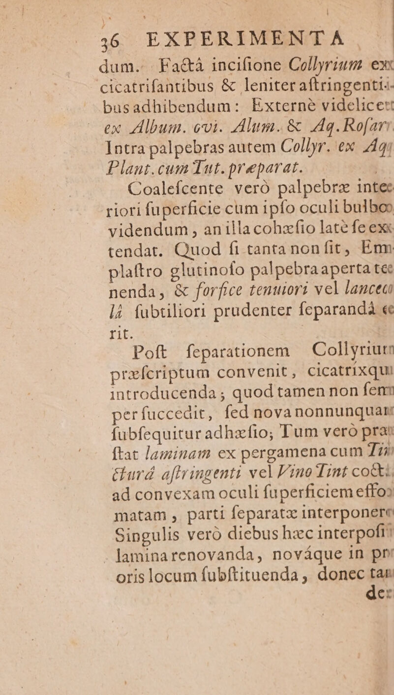 dum... Fa&amp;á incifione Collyrium ex cicatrifantibus &amp; leniter aftringenti:- busadhibendum: Externe videlicet ex Album. ovi. Alum. &amp; Aq.Rofar: Intra palpebras autem Col/yr. ex 44; Plant.cum Tut. preparat. | Coalefcente veró palpebrz intec riori fuperficie cum ipfo oculi bulbo» videndum , anilla cohzfio late fe ex« tendat. Quod fi tanta nonfit, Emm plaftro glutinofo palpebra aperta tec nenda, &amp; forfice tenuiori vel lancea là fübtiliori prudenter feparandà « rit. | | Poft feparationem — Collyriute prafcriptum convenit, cicatrixqui introducenda ; quod tamen non fen perfuccedit, fed nova nonnunquam fubfequitur adhafio; Tum vero prae ftat laminam ex pergamena cum Tii: Gurd. aftrringenti vel Fino Tint cott. ad convexam oculi fuperficiem effoo matam , parti feparatz interponere Singulis veró diebus hzc interpoft: - laminarenovanda, nováque in pr: oris locum fubftituenda , donec tar de: