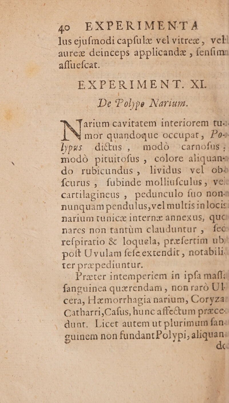 lus ejufmodi capfulx velvitrez, vel aurez deinceps applicandz , fenfimn affuefcat. ^ | | EXPERIMEN T. XL De Polype Narium. TNssPi cavitatem interiorem fu mor quandoque occupat, Pos lippus ditus , modo carnofus; modo pituitofus , colore aiiquane do rubicundus , lividus vel obo fcurus , fubinde molliufculus ; ve cartilagineus , pedunculo fuo nona nunquam pendulus,vel multis inlocis: narium tunicx internz annexus, quo nares non tantum clauduntur ,. fec reípiratio &amp; loquela, prrfertim ub; pott Uvulam fefe extendit , notabili. ter prxpediuntur. Prxter intemperiem in 1pfa maffa fanguinea quxrendam , nonraró UE cera, Hamorrhagia narium, Coryza: Catharri,Cafus, hunc affectum praece« dunt. Licet autem ut plurimum fane guinem non fundantPolypi, aliquan: C.