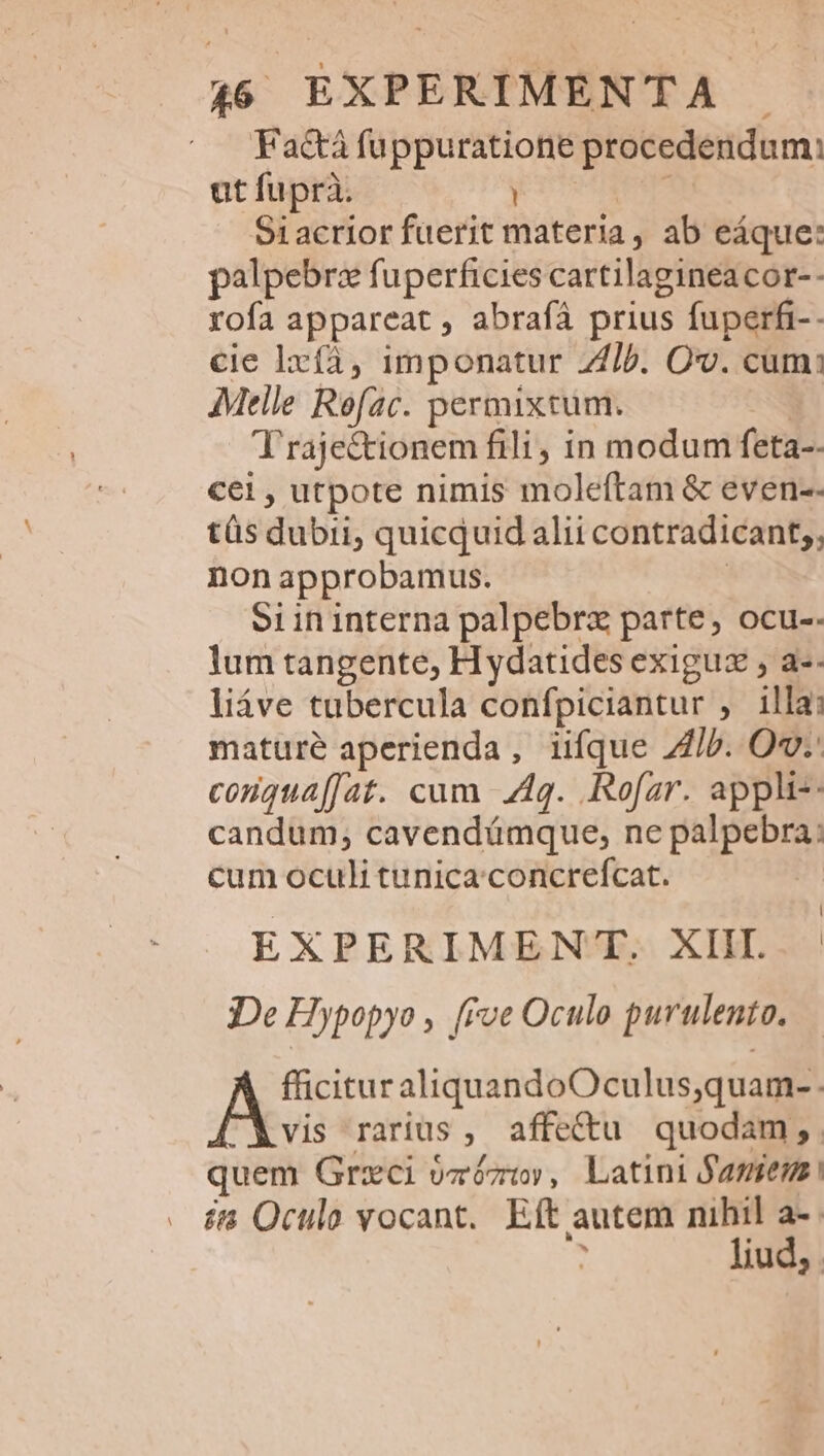 Factà fuppuratione procedendum: ut fuprà. (UTMIEEME 91acrior fuerit materia , ab eáque: palpebrz fuperficies cartilagineacor-- rofa appareat , abrafà prius fuperfi-- cie lxíà, imponatur 2/b. Ov. cum: Melle Rofac. permixtum. M T'raje&amp;tionem fili, in modum feta-- cei , utpote nimis moleftam &amp; even-- tüs dubii, quicquid alii contradicant;, nonapprobamus. | o1ininterna palpebrz parte, ocu-. lum tangente, H ydatides exiguz , a-- liáve tubercula confpiciantur , illa; matureé aperienda, iifque ib. Ov.- conguaffat. cuam 4g. .Rofar. appli-: candum; cavendámque, ne palpebra: cum oculi tunica.concrefcat. 3 EXPERIMENT. XIIL De Hypopyo , [Fve Oculo purulento. fficitur aliquandoOculus;quam-. vis rarius, affe&amp;u quodam, . quem Grzci vzózt», Latini famen éi Oculo vocant. Eft autem nihil a- : liud,