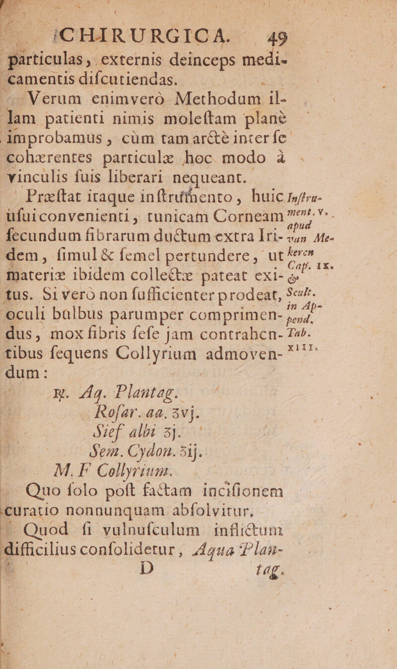 particulas, externis deinceps medi- amentisdifcutiendas. — i Verum enimvero Methodum il- m patienti nimis moleftam plane improbamus , cüm tam ar&amp;e inter fe cohzrentes particule hoc modo à vinculis fuis liberari nequeant. | Praeitat iraque in (triihento, huic mto ufuiconvenienti, tunicam Corneam 9. fecundum fibrarum ductum extra Iri- 2,5 ate- dem, fimul &amp; femel pertundere, ut ibi materix ibidem collectx pateat exi-a tus. 5ivero non fufficienter prodeat, 5e. oculi balbus parumper comprimen- /^ 4l dus, mox fibris fefe jam contrahcn- Ta. tibus fequens Collyrium admoven- ^ dum: 1X. Rm. 44g. Plautag. Rofar. aa. 3vj. óef albi 3j. Jem. Cydon. 5j. - M.F Collyrim. .. Quo folo poft factam incifionem curatio nonnunquam abfolvitur, — Quod fi vulnufculum inflictum difficilius confolidetur , Aqua TPlan- . D tag.