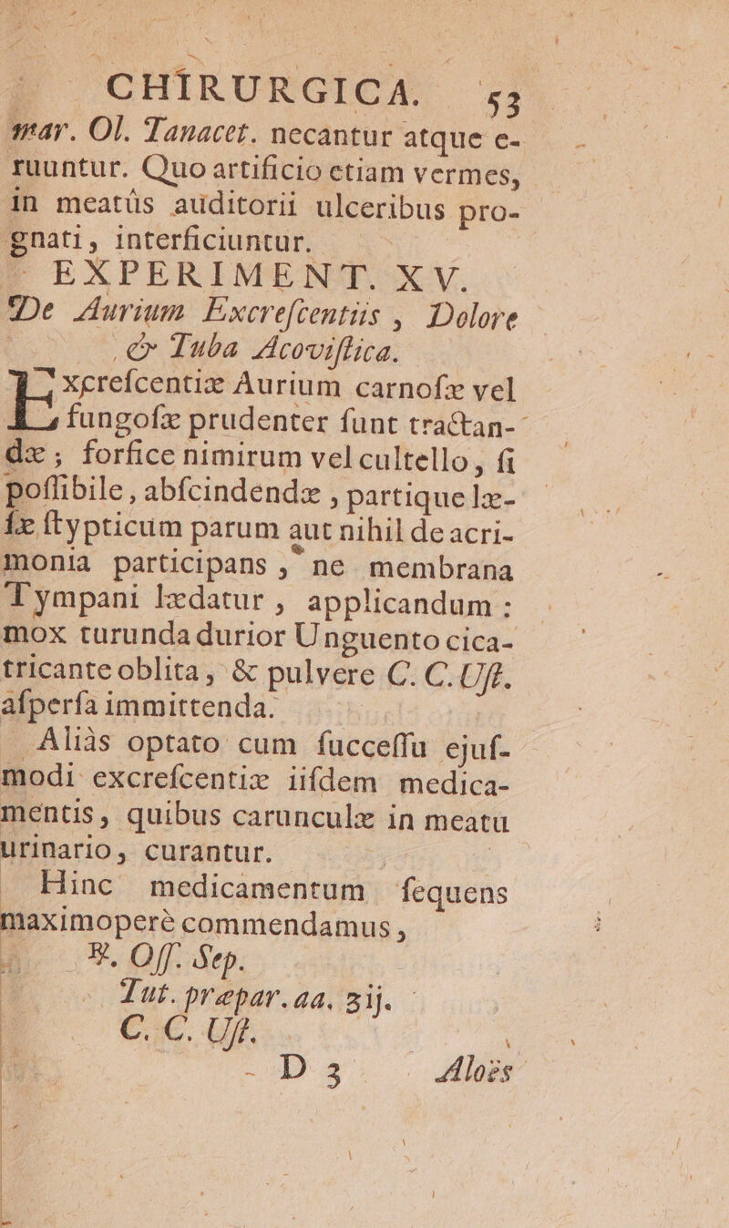 sar. Ol. Tanacet. necantur atque e- ruuntur. Quo artificio ctiam vermes, in meatüs auditorii ulceribus pro- gnati, interficiuntur. — - | EXPERIMENT. XV. gDe Aurium. Excreftentüs ,. Dolore €x Tuba Acoviflica. 4 Xcrefcentiz Aurium carnofz vel kb fungofzx prudenter funt tractan- dz ; forfice nimirum vel cultello, fi poffibile , abfcindendz , partique lx- Íx ftypticum parum aut nihil de acri- monia participans , ne membrana Tympani ldatur , applicandum : mox turunda durior Unguento cica- tricante oblita, &amp; pulvere C. C. Uff. afperfa immittenda. | | Aliàs optato cum fucceffu ejuf- modi excrefcentiz iifdem medica- mentis, quibus carunculx in meatu urinario, curantur. | . Hinc medicamentum | fequens maximoperé commendamus , E. Off. Sep. Tut.prepar.aa, Sij. - CC Uf. i s los kid | | | * | | EA : 4 | | | : | : ^ : i | : | m