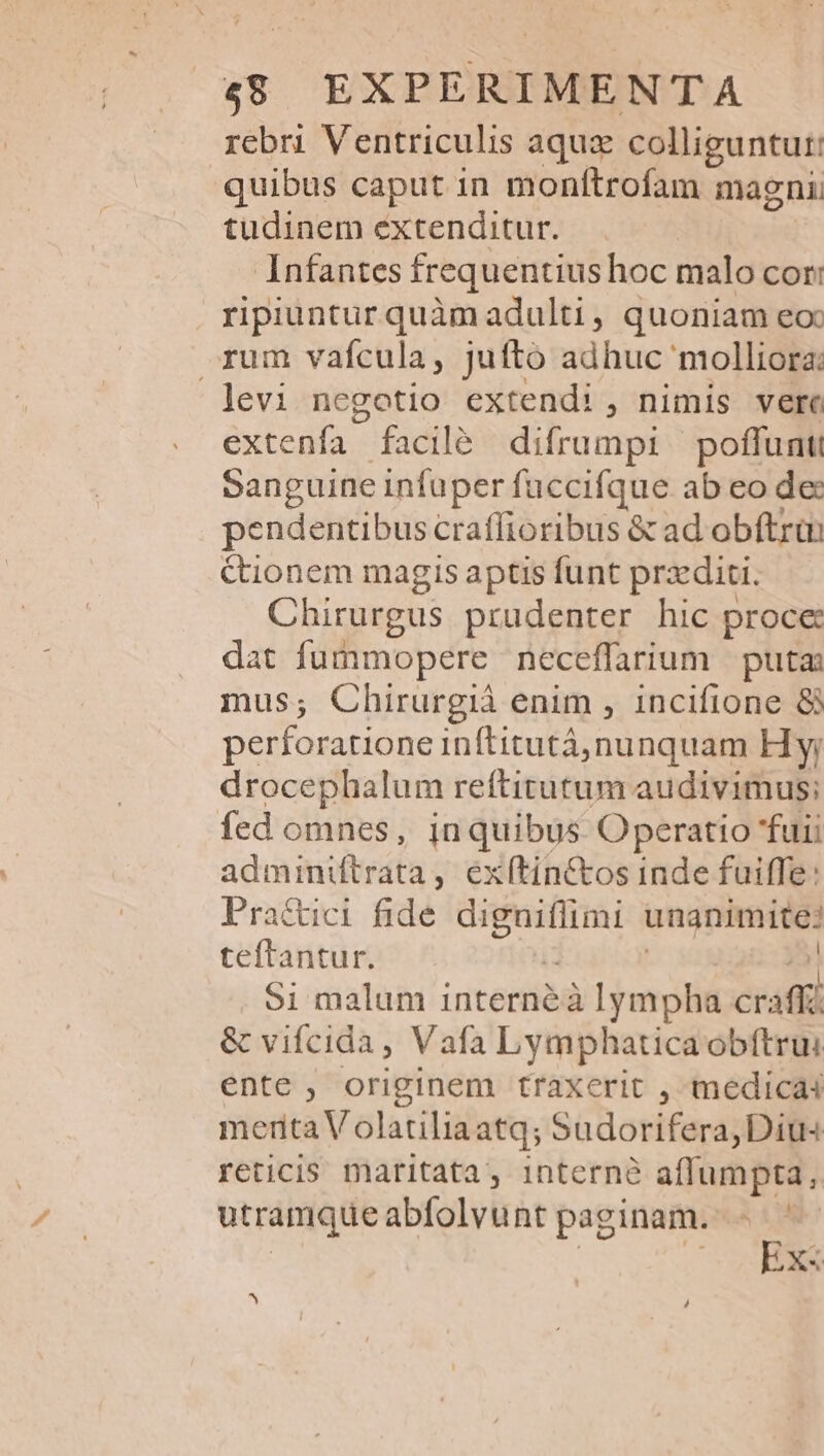 rebri Ventriculis aqux colliguntur: quibus caput in monftrofam magni tudinem extenditur. Infantes frequentius hoc malo cor: ripiuntur quàm adulti, quoniam eoc rum vafcula, juftó adhuc molliorz: levi negotio extendi , nimis verc extenfa facilé difrumpi poffuntt Sanguine infuper fuccifque ab eo de: pendentibus craffioribus &amp; ad obftrün ctionem magis aptis funt przditi. Chirurgus prudenter hic proce: dat fummopere neceffarium puta mus; Chirurgià enim , 1incifione 8 perforatione inftitutá, nunquam Hy; drocephalum reftitutum audivimus; fed omnes, in quibus Operatio fuii adminiftrata, exítin&amp;tos inde fuiffe: Pra&amp;ici fide diguiflimi unanimite? teftantur. : | 2 51 malum internéà lympha craffz &amp; vifcida, Vafa Lymphaticaobítrui ente , originem traxerit , medicai merita Volatiliaatq; Sudorifera, Diu reticis maritata, interne aflumpta, utramqueabfolvunt paginam. - - Ex« ^ 4