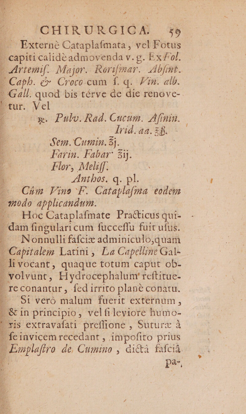 L T P Y C POHIRURGIGA 3*5 ^ Externe Cataplafmata , vel Fotus acit calidéadmovenda v. g. Ex £f. | Artemif. Major. Reri[imar.. Abfant. X Caph. c&amp;- Croro.cum f. q. Fin. alb. - Gall. quod bis térve de die renove- SUMUS [ tur. Vel 1 EZ Pulv. Rad. Cucum. Afinin. 1 ' rid. aa. 5b. 1 Sem. Cumin. 8j. : Pari: Fabr Sy 7775 1 Flor, Meliff. : 4 Antbos. q. pl. (o Cám Fine F. Cataplaíma eodem »s10do applicandum. -. Hoc Cataplafmate Practicusqui- . dam fingulari cum fucceffu fuit ufus. Nonnulli fafcix adminiculo,quam Beute Latini, La Capelline Gal- -livocant, quaque totum caput ob- | volvunt, Hydrocephalum' reftitue- 1 reconantur, fed irrito plane conatu. | S1 veró malum fuerit externum, | &amp; in principio, velfileviore humo- : xis extravafati preflione , Suturz à ? feinvicem recedant , impofito prius Emplafiro de, Cumino , di&amp;à fafcià d pj,