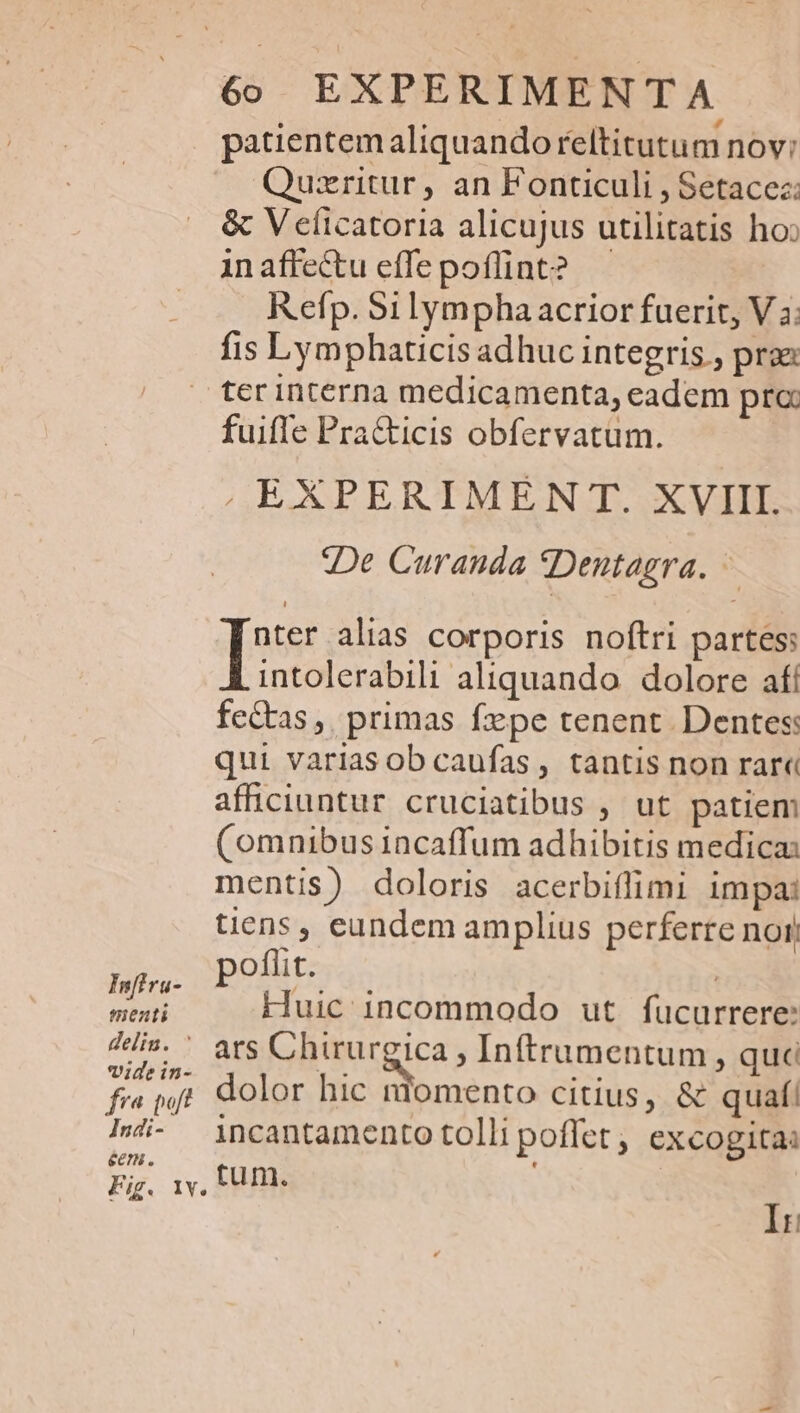 patientemaliquandoreltitutum nov: Quzritur, an Fonticuli , Setacez: &amp; V eficatoria alicujus utilitatis ho: inaffectueffepoffint? — Refp. Si lympha acrior fuerit, V 3: fis Lymphaticis adhuc integris , prae ter interna medicamenta, eadem pre fuiffe Pra&amp;icis obfervatum. , EXPERIMEN T. XVIII. De Curanda *Dentagra. [nos alias corporis noftri partes: intolerabili aliquando. dolore afí fectas, primas fepe tenent. Dentes: qui variasob caufas, tantis non rare afficiuntur cruciatibus , ut patiem (omnibus incaffum adhibitis medica: mentis) doloris acerbiflimi 1m pa: tiens , eundem amplius perferre noi) » poflit. ; | fae Huic 1ncommodo ut. fucurrere: 4s. ' ats Chirurgica , Inftrumentum, quc fia wj dolor hic niomento citius, &amp; quaf! 4- incantamento tolli poffet, excogita ecn ., Fig. IV. fu m. Ir