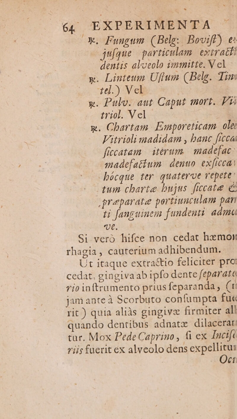 x*. Fungum (Belg: Boviff) e: jufque | particulam. extracti dentis aloeolo immitte. V el y. Linteum Uftum (Belg. Tim 1l.) Vel | x. Pulv. aut Caput mort. F5 rio V elocs 2s x. Chartam. Emporeticam ole: Vitrioli madidam , banc ficca ficcatam | iterum. madefac: madefatium: denun exficca: bécque ter quaterve repete tum charte bujus ficcate e preparate portiuuculam pan ti fanguinem fundenti. adma vt. I Si vero hifce non cedat hxmoi rhagia, cauterium adhibendum. Ut itaque extra&amp;tio feliciter pro cedat, gingiva ab ipfo dente feparata rio inftrumento prius feparanda, (ti jam ante à Scorbuto confumpta fuc rit) quia aliàs gingivz firmiter al! quando dentibus adnatz dilacerar tur. Mox Pede Caprino , &amp; ex Inci[c rii; fuerit ex alveolo dens expellitus Oct