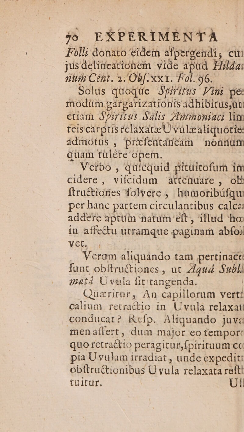 Folli donato eidem afpergendi, cui jusdelineationem vide apud Hilda: nii Cént. 2. Obf. xx1. Fol.96..— solus quoque Jpiritus Fini pe modtm gargarizationis adhibitus;ut euam prius alis Zimmnmoniaci lim teiscarptis relaxat U vülzcaliquotiec ádmotus , prxfentadeam nonrnum quam tülére opem. —— | . Verbo , quicquid pituitofum im cidere , vifcidum attenuare , ob itru&amp;tioríes folvere ,' hamoribüfqui per hanc partem circulantibus calca: addere aptiím natum eft, illud ho in affe&amp;u utramque paginam abfoj Ynb n | | Verum aliquando tam pertinace funt obítru&amp;tiones , ut Z4u4 Subli $mtá Uvula fit tangenda. | Quzritür, Án capillorum vert: calium retractio in. Uvula relaxat conducat? Rcfp. Aliquando juvz menaffert, dum major eo temporc quo retra&amp;tio peragitur,fpiriruum cc pia Uvulam irradiat , unde expedit: obttru&amp;tionibus Ü vula relaxata reft! tuitur. Ul: