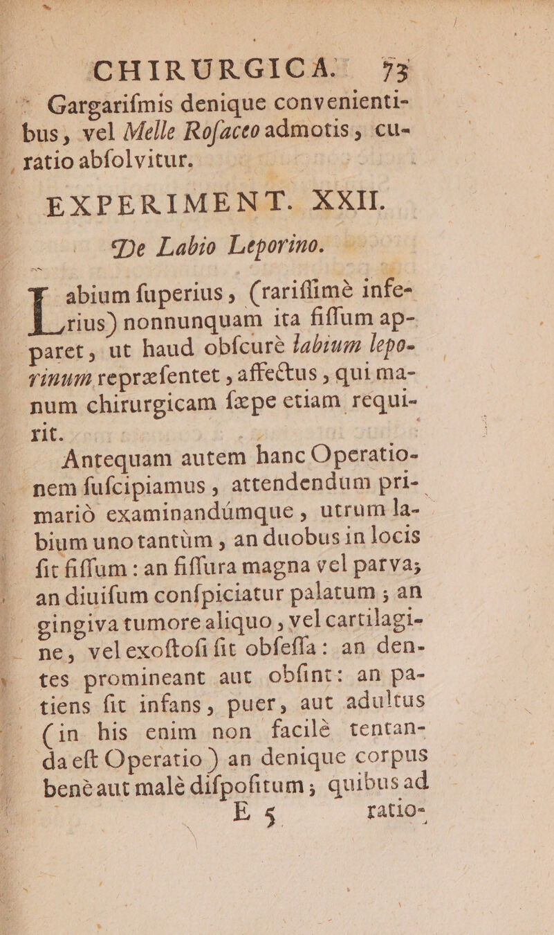 CHIRURGICA. 7535 * Gargarifmis denique convenienti- bus, vel Melle Rofaceo admotis , cu- EXPERIMENT. XXII. «De Labio Leporino. m I abium fuperius, (rariflimé infe- rius) nonnunquam ita fiffum ap- rinum reprafentet , affectus , qui ma- num chirurgicam fxpe etiam requi-- ri. NT Antequam autem hanc Operatio- nem fufcipiamus , attendendum pri-- marió examinandümque , utrum la- - bium unotantüm , an duobus in locis fit iffum : an fiffura magna vel parva; an diuifum confpiciatur palatum ; an tes promineant aut obfíint: an pa- tiens fit infans, puer, aut adultus (in his enim non facilé tentan- benéaut malé difpofitum ; quibusad Es ratio-
