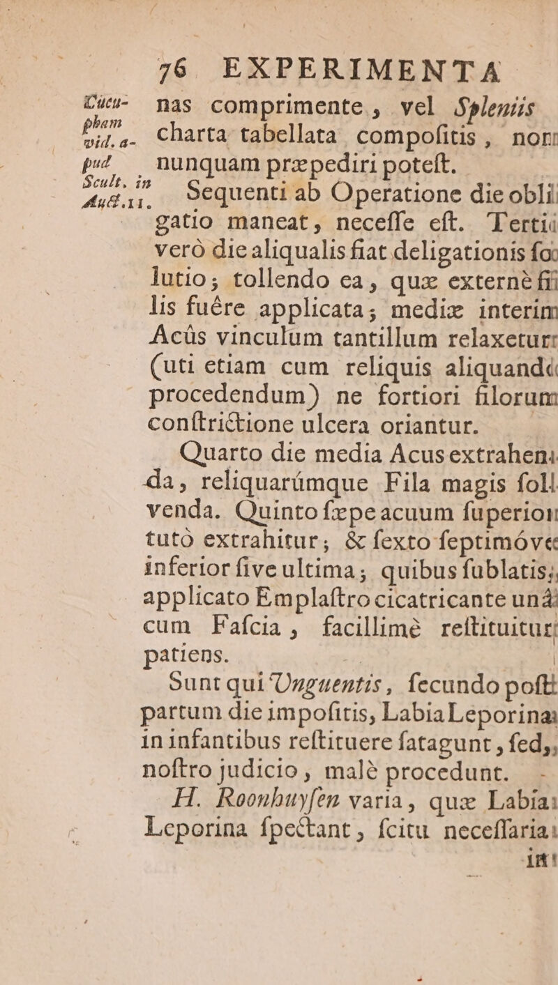 C&amp;v- nas comprimente , vel $Selegus pho charta tabellata compofitis , nori p47 — nunquam przpediri poteft. puis Sequenti ab Operatione die obli gatio maneat, neceffe eft. Tertii veró die aliqualis fiat deligationis foc lutio; tollendo ea, quz externé fri lis fuére applicata; medix interim Acüs vinculum tantillum relaxetur: (uti etiam cum reliquis aliquandé procedendum) ne fortiori filorum conítrictione ulcera oriantur. Quarto die media Acusextraheni da, reliquarámque Fila magis foll venda. Quinto fepeacuum fuperion tutó extrahitur; &amp; fexto feptimóv« inferior five ultima; quibus fublatis; applicato Emplaftro cicatricante un: cum Faícia, facillime reltituitur; patiens. | | sunt qui Ogguentis, fecundo poft partum die impofitis, LabiaLeporina: in infantibus reftituere fatagunt , fed;; noftro judicio , mal? procedunt. H. Roounhuy[em varia, qua: Labia: Leporina fpectant , fcitu. neceffariai im!