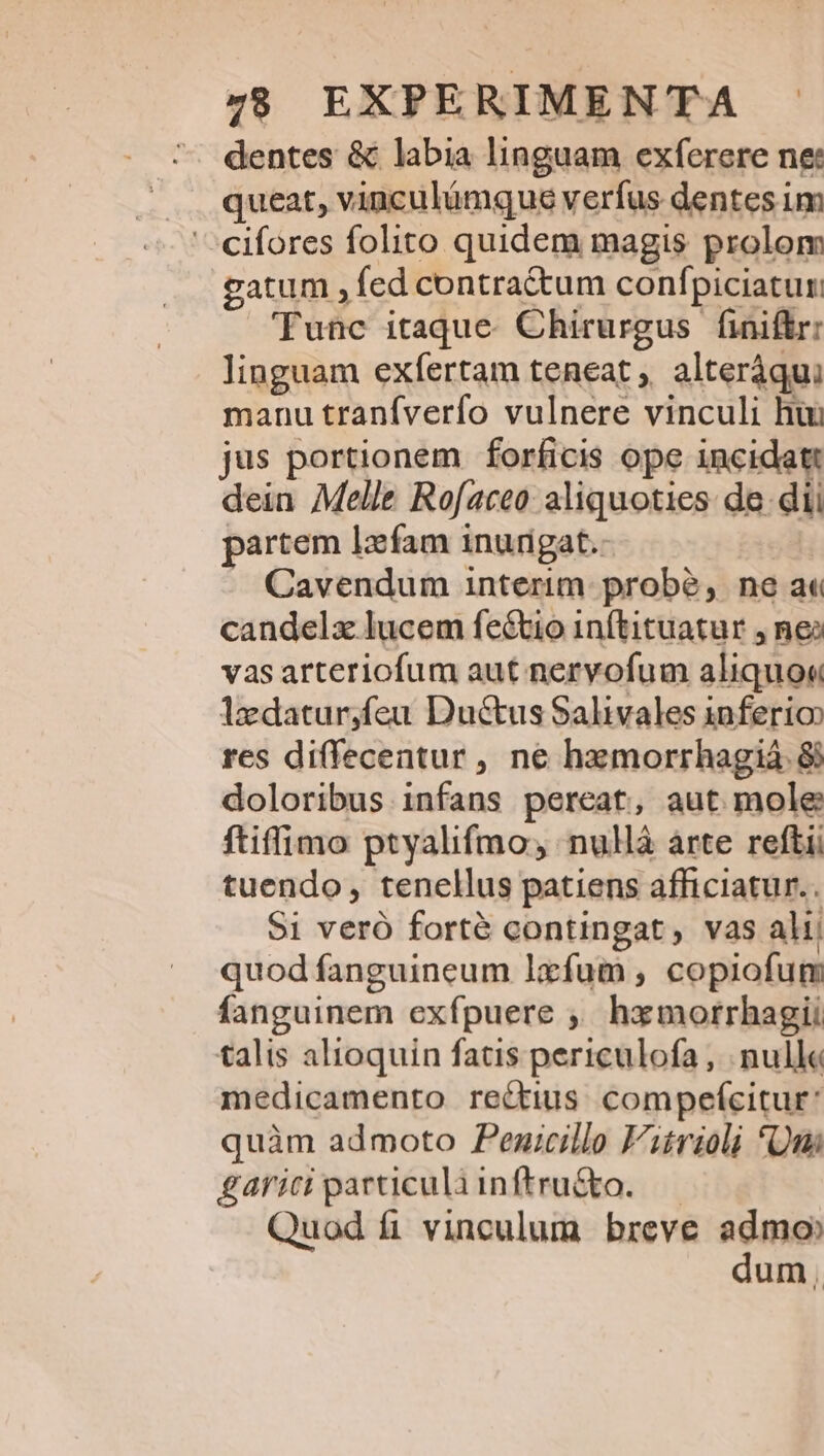 dentes &amp; labia linguam exferere ne queat, vinculümque verfus dentes im '^cifores folito quidem magis prolom gatum , fed contra&amp;tum confpiciatur Tunc itaque. Chirurgus finiftr: linguam exfíertam teneat ,, alteráqui manu tranfverfo vulnere vinculi hii jus portionem forficis ope incidat dein Melle Rofaceo aliquoties de dii partem lzfam inurigat.- Cavendum interim: probé, ne a« candelzx lucem feé&amp;tio inftituatur , nei vas arteriofum aut nervofum aliquo« 1edatur,feu Ductus Salivales 1nferio res diffecentur, ne hemorrhagiá. &amp; doloribus infans pereat, aut mole ftiffimo ptyalifmo, nullà arte reftii tuendo, tenellus patiens afficiatur.. $1 veró forté contingat, vas alij quod fanguineum lxfum , copiofum fanguinem exfpuere ,, hzmorrhagii talis alioquin fatis periculofa , nulle medicamento rectius compefeitur* quàm admoto Penicillo Fitrioli *Qui gariciparticuliinftru&amp;o. — Quod fi vinculum breve admo dum,