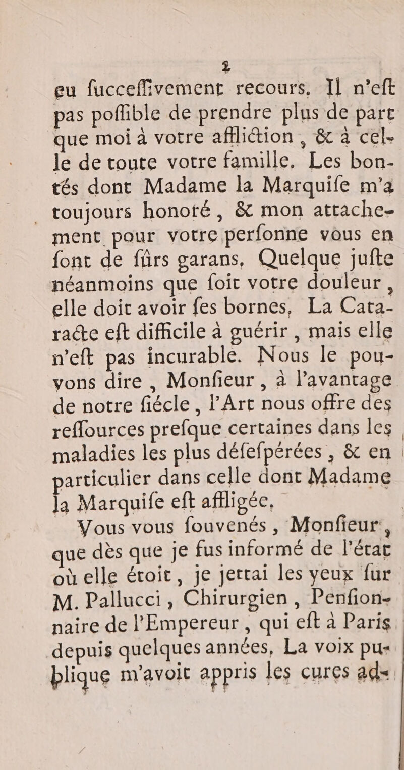 eu fucceffivement recours. Il n’eft pas poflible de prendre plus de part que moi à votre affliétion , &amp; à cel- le de toute votre famille, Les bon- tés dont Madame la Marquife m'a toujours honoté, &amp; mon attache- ment pour votre perfonne vous en font de frs garans, Quelque jufte néanmoins que foit votre douleur, elle doit avoir fes bornes, La Carta- race eft difficile à guérir , mais elle n’eft pas incurable. Nous le pou- vons dire , Monfeur , à l'avantage de notre fiécle, l'Art nous offre des reflources prefque certaines dans les maladies les plus défefpérées , &amp; en articulier dans celle dont Madame la Marquife ef afiligée, | Vous vous fouvenés, Monfieur, que dès que je fus informé de l'état oùelle étroit, je jertai les yeux fur M. Pallucci, Chirurgien , Penfion- naire de l'Empereur , qui eft à Paris depuis quelques années, La voix pu- blique navoit appris les cures ad=