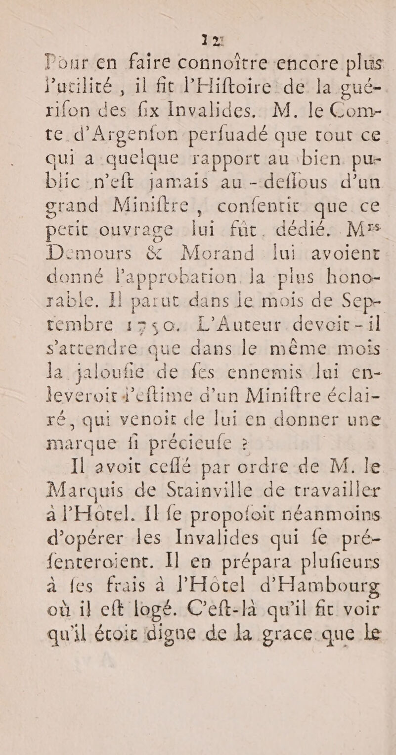 2 Pour en faire connoître encore plus J'utilité , il ft lHiftoire de la gué- rifon des fix Invalides. M. le Com- te d’Argenfon perfuadé que tout ce qui a quelque rapport au bien pu- blic n'eft jamais au - defilous d’un grand Miniitre , confentit que ce petit ouvrage ui fût. dédié. Mrs Deémours &amp; Morand lui avoient denné Papprobation Ja plus hono- rable. Il parut dans Je mois de Sep- tembre 1550. L’Auteur devoir-il s'attendre que dans le même mois la jalouñe de fes ennemis lui en- leveroit4’eftime d’un Miniftre éclai- ré, qui venoir cle lui en donner une marque fi précieufe 2 Il avoit ceflé par ordre de M. le Marquis de Srainville de travailler a l'Hotel. {fe propotoit néanmoins d'opérer les Invalides qui fe pré- fenteroient. Il en prépara plufieurs à fes frais à l'Hotel d'Hambourg où i} eft logé. C’eft-la qu’il fc voir qu'il écoic digne de la grace que le