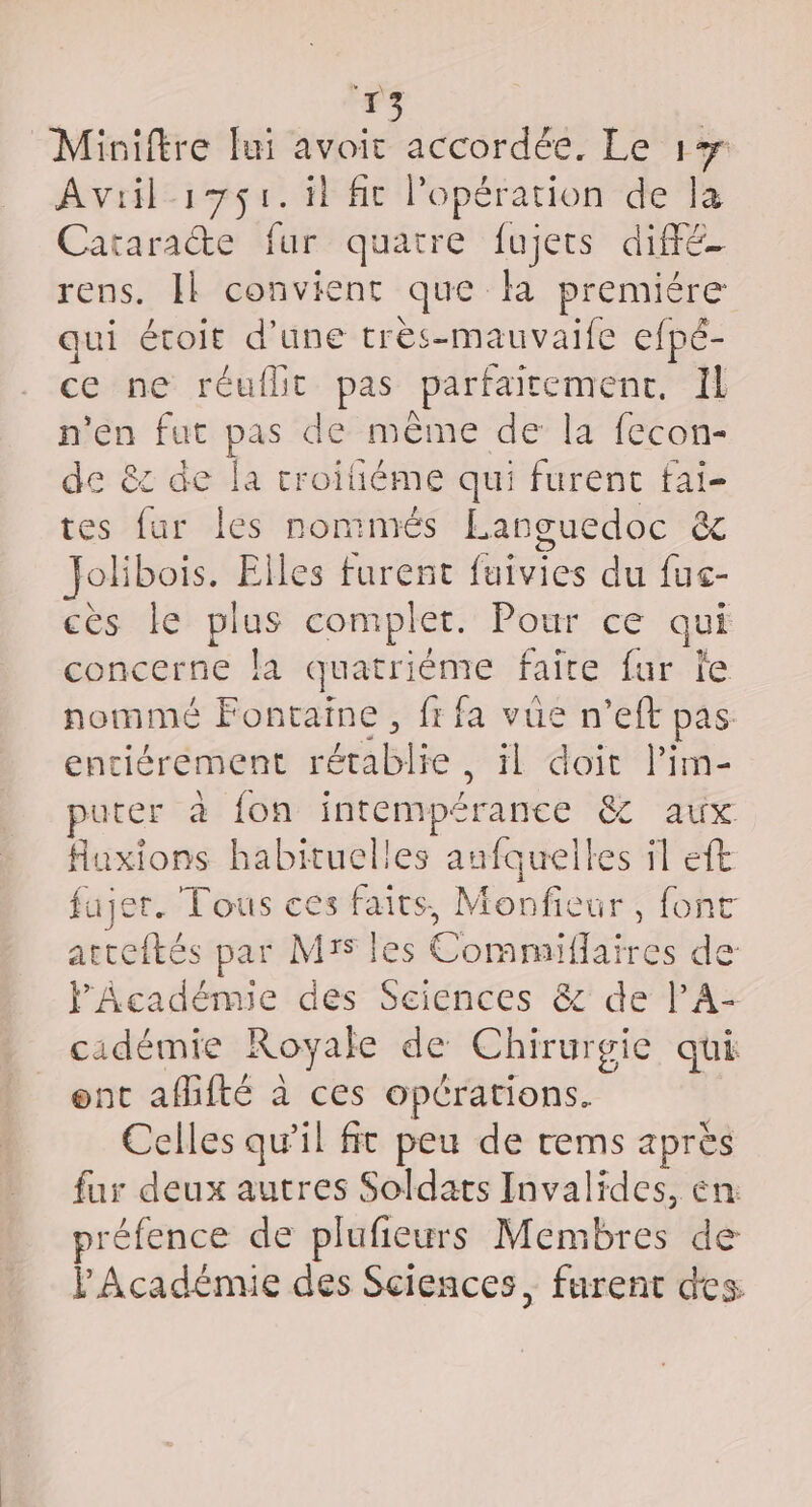 LS \ k 13 “Miniftre fui avoir accordée. Le 17 Avril 171. il fit l'opération de la Cataracte fur quatre fujets diffé rens. Il convient que fa premiére qui écoir d'une très-mauvaife efpé- ce ne réuflit pas parfaitement, Il n'en fut pas de même de la fecon- de &amp; de la troiiéme qui furent fai- tes fur les nommés Languedoc êt Jolibois. Elles furent fuivies du fuc- cès le plus complet. Pour ce qui concerne la quatriéme faire fur fe nommé Fontaine, fi fa vüe n’eft pas entièrement rétablie, il doit l’im- uter à fon intempérance &amp; aux Huxions habituelles aufquelles il eft fujer. Tous ces faits, Monfieur, font atteftés par MY les Commiflaires de l'Académie des Sciences &amp; de l’A- cadémie Royale de Chirurgie qui enc afhité à ces opérations. Celles qu'il fr peu de rems après fur deux autres Soldats Invalides, en: préfence de plufieurs Membres de P Académie des Sciences, furent des