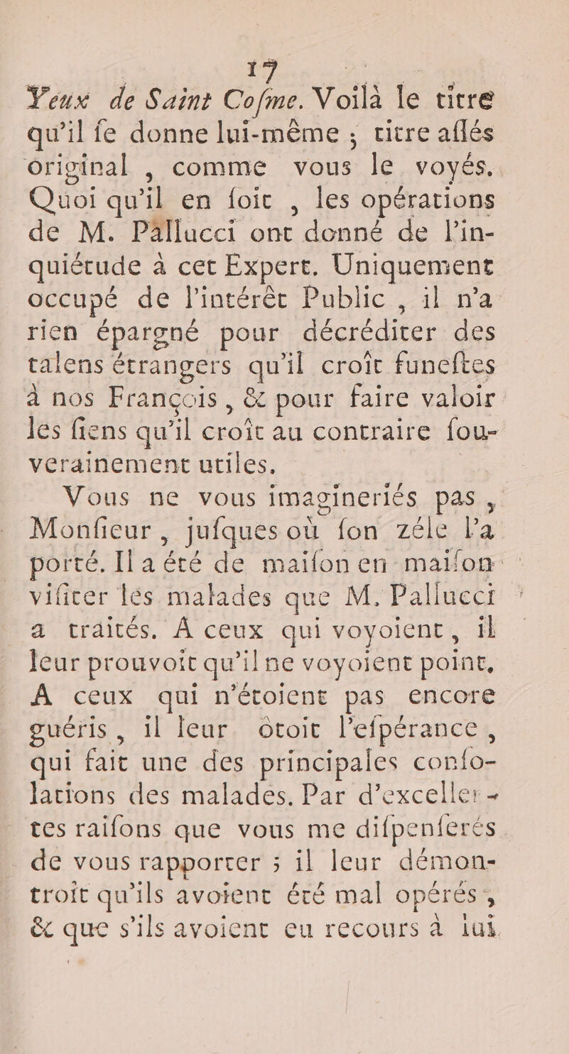 Yeux de Saint Cofme Voilà le titre qu’il fe donne lui-même ; vitre aflés original , comme Sas le VOYÉS. Quoi qu'il en foic , les opérations de M. Pällucci ont A on de lin- quiétude a cet Expert. Uniquement occupé dé l'intérêt Public. il n’a rien épargné pour décréditer des talens étrangers quil croît funeftes à nos François, &amp; pour faire valoir les fiens qu’il croît au contraire fou- verainement utiles. Vous ne vous imagineriés pas , Monfieur , jufques où fon zéle l'a Porte. Ila été de maïfonen maifon vificer lés malades que M. Paliueci a traités. À ceux qui voyoicnt , il leur prouvoit qu’il ne voyoient poine, À ceux qui n'étoient pas encore guéris , il fleur. otoit l'efpérance, qui fait une des principales Conte lations des malades. Par d’exceller - tes raifons que vous me difpenferés de vous rapporter 5 il leur démon- troit qu'ils avoient été mal opérés; ê&amp; que s'ils avoient eu recours à iui