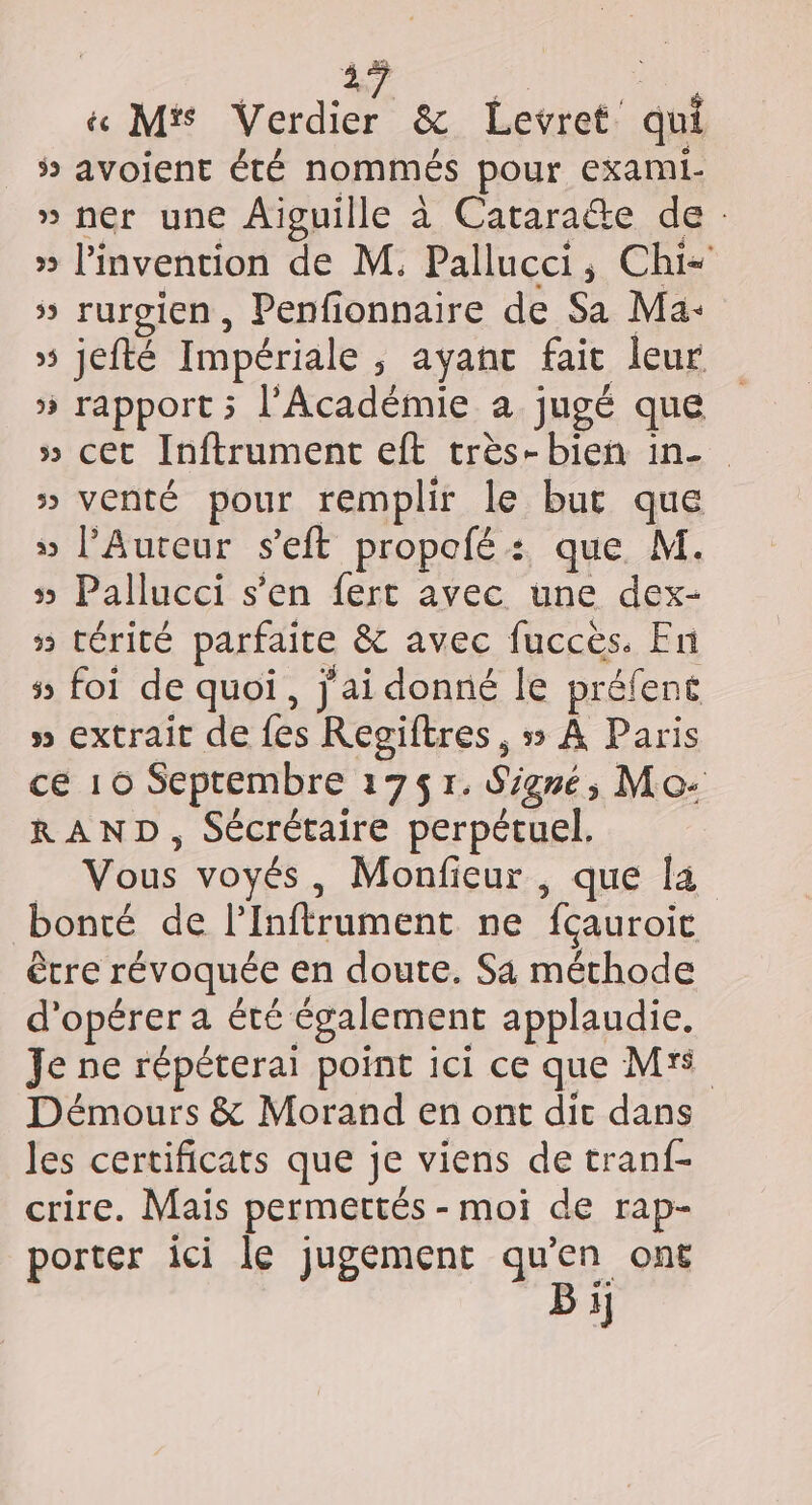 js | | é M's Verdier &amp; Levret qui ÿ avoient été nommés pour exami- » ner une Aiguille à Cataracte de : » l'invention de M. Pallucci, Chi- 5 rurgien, Penfionnaire de Sa Ma: » jefté Impériale , ayant fait leur » rapport ; l’Académie a jugé que » cet Inftrument eft très-bien in- » venté pour remplir le but que » l’Aureur s’eft propofé : que. M. 5 Pallucci s’en fert avec une dex- » térité parfaite &amp; avec fuccès. En 5 foi de quoi, j'ai donné le préfent » extrait de fes Regiftres , 5 À Paris ce 10 Septembre 1751. Signé, Mo- RAND, Sécrétaire perpétuel. _ Vous voyés, Monfieur , que la bonté de l’Inftrument ne fçauroic être révoquée en doute. Sa méthode d'opérer a été également applaudie. Je ne répéterai point 1ci ce que Mrs Démours &amp; Morand en ont dit dans les certificats que je viens de tranf- crire. Mais permettés - moi de rap- porter ici le jugement qu’en ont Bi}
