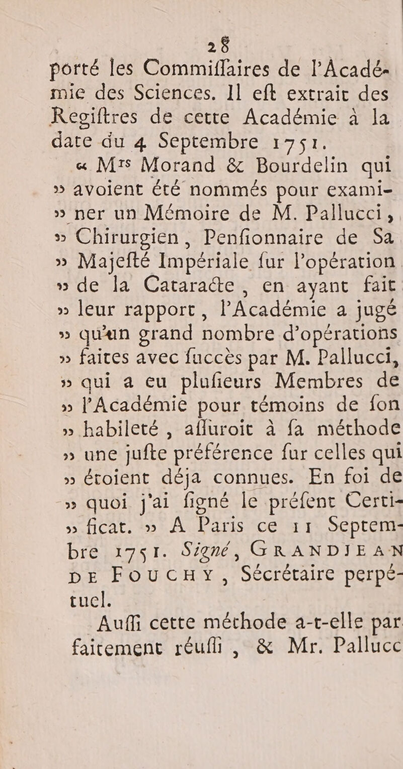 porté les Commiflaires de l'Acadé- mie des Sciences. Il eft extrait des KRegiftres de cette Académie à la date du 4 Septembre 1751. « Mrs Morand &amp; Bourdelin qui » avoient été nommés pour exami- » ner un Mémoire de M. Pallucci, » Chirurgien , Penfionnaire de Sa » Majefté Impériale {ur l’opération » de la Cataracte, en ayant fait » leur rapport, l'Académie a jugé » quan grand nombre d'opérations » faites avec fuccès par M. Pallucci, » qui a eu plufieurs Membres de » l’Académie pour témoins de fon » habileté , afluroit à fa méthode » une jufte préférence fur celles qui » étoient déja connues. En foi de » quoi j'ai figné le préfent Certi- » ficat. » À Paris ce 11 Septem- bre 1751. Signé, GRANDIEAN DE FOUCHY, Sécrétaire perpé- tucl. Auffi cette méthode a-t-elle par faitement réufi , &amp; Mr. Pallucc