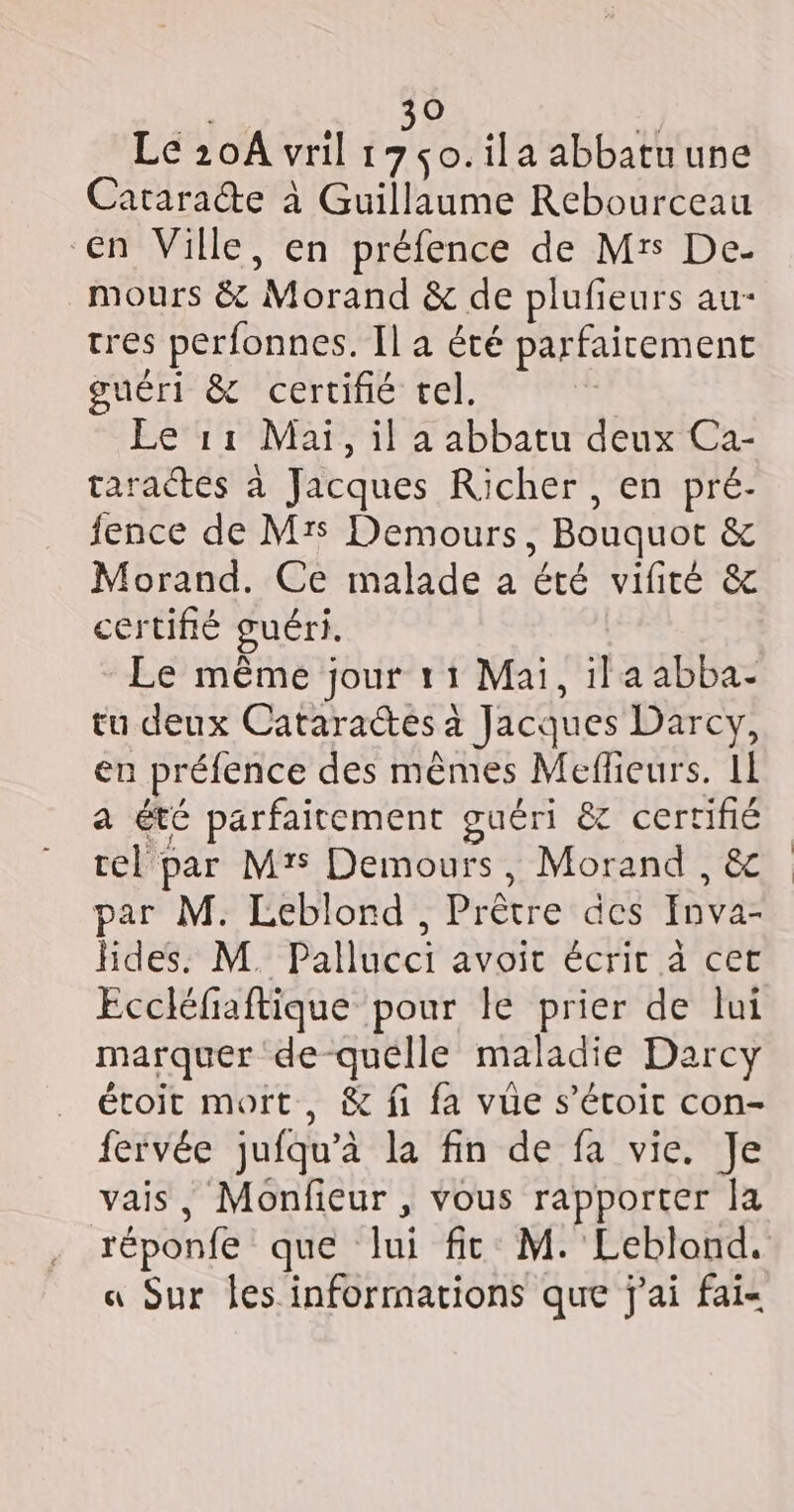 Oo Le 20A vril 1 se ila abbatu une Cataraéte à Guillaume Rebourceau en Ville, en préfence de Mrs De- mours &amp; Morand &amp; de plufeurs au- tres perfonnes. Il a été parfaicement guéri &amp; certifié tel. Le 11 Mai, il a abbatu deux Ca- taractes à Jacques Richer, en pré- fence de Mrs Demours, Bouquot &amp; Morand. Ce malade a été vifirté &amp; certifié guéri. Le même jour 11 Mai, ila abba- tu deux Cataractes à Jacques Darcy, en préfence des mêmes Meflieurs. IL a été parfaitement guéri &amp; certifié tel par M? Demours, Morand , &amp; par M. Leblord,, Prêtre des Inva- hdes. M. Pallucci avoit écrit à cet Eccléfaftique pour le prier de lui marquer de-quélle maladie Darcy étoit mort, &amp; fi fa vue s’étoir con- fervée jufqu’à la fin de fa vie. Je vais, Monfieur , vous rapporter la réponfe que lui fit M. Leblond. « Sur les informations que j'ai fai-