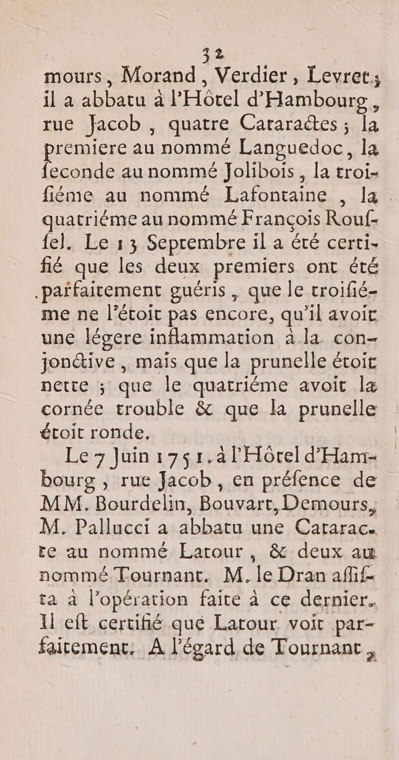 mours, Morand, Verdier, Levret; il a abbatu à PHôtel d'Hambourg, rue Jacob , quatre Cararactes ; la remiere au nommé Languedoc, la DU au nommé Jolibois, la troi- fiémne au nommé ELafontaine , la. quatriéme au nommé François Rouf- fe]. Le 13 Seprembre il a été certi- fié que les deux premiers ont été .paifairement guéris, que le croifié- me ne l’étoit pas encore, qu’il avoit une légere inflammation à la con- jon&amp;ive , mais que la prunelle étoit nette ; que le quatriéme avoit læ cornée trouble &amp; que la prunelle étoit ronde, G Le &gt; Juin17$1.à l'Horel d'Ham- bourg , rue Jacob , en préfence de MM. Bourdelin, Bouvart, Demours, M. Pallucci a abbatu une Catarac. te au nommé Latour, &amp; deux au nommé Tournant. M. le Dran aff ta à l’opération faite à ce dernier. ll eft certifié que Latour voit par- fairement. À l'égard de Tournant ,