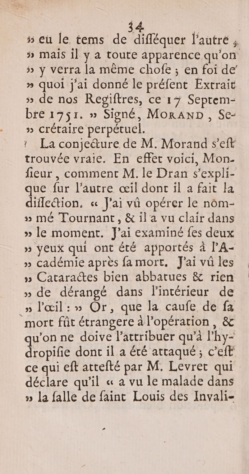 5 eu le tems de difléquer l’autre ; ÿ Mais il y a toute apparence qu'on 5» y verra la même chofe ; en foi de’ » quoi j'ai donné le préfent Extrait 5» de nos Regiftres, ce 13 Seprem- bre 1751. » Signé, MorAND , Se- » crétaire perpétuel. ! La conjeéture de M. Morand s’eft trouvée vraie. En effet voici, Mon- fieur , comment M. le Dran s’expli- que fur l’autre œil donc il a fait la diflection. « J'ai vü opérer le nôm- 5 mé Tournant, &amp; il a vu clair dans » le moment. J'ai examiné fes deux » Yeux qui ont été apportés à l’A- » cadémie après famort. Jai vu les » Cataraces bien abbatues &amp; rien » de dérangé dans l'intérieur de _» l'œil:» Or, que la caufe de fa mort fût étrangere à l'opération, &amp; qu'on ne doive lattribuer qu’à l'hy- dropifie dont il a été attaqué ; c’eft ce qui eft atrefté par M. Levret qui déclare qu’il « a vu le malade dans » La falle de faint Louis des Invali-