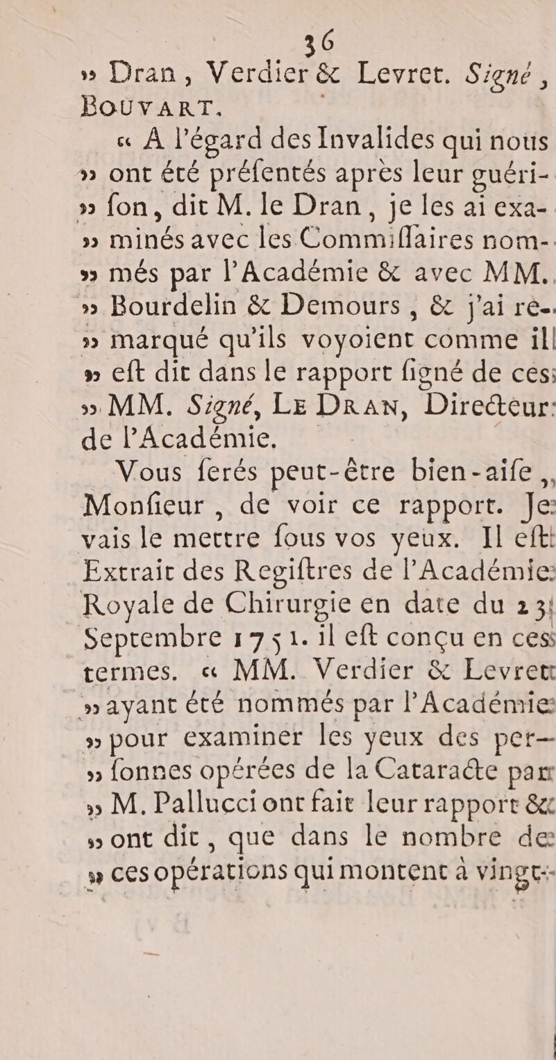 » Dran, Verdier &amp; Levret. Signé, BOUvVART. , « À l'égard des Invalides qui nous » ont été préfentés apres leur guéri- » fon, dit M. le Dran, je les ai exa- » minés avec les Commiflaires nom- » més par l’Académie &amp; avec MM. » Bourdelin &amp; Demours , &amp; j'ai re. » marqué qu'ils voyoient comme il! » eft dit dans le rapport figné de ces: 5, MM. Signé, LE DRAN, Directeur: de PAcadémie, Vous ferés peut-être bien-aife., Monfieur , de voir ce rapport. Je: vais le mettre fous vos yeux. Il eftt Extrait des Regiftres de l'Académie: Royale de Chirurgie en date du 23; Septembre 171. il eft conçu en ces termes. « MM. Verdier &amp; Levrett w#ayant été nommés par l’Académie: » pour examiner les yeux des per— » fonnes opérées de la Cataraéte par » M. Pallucci ont fait leur rapport &amp; “ont dit, que dans le nombre de y CES opérations qui montent à vingt