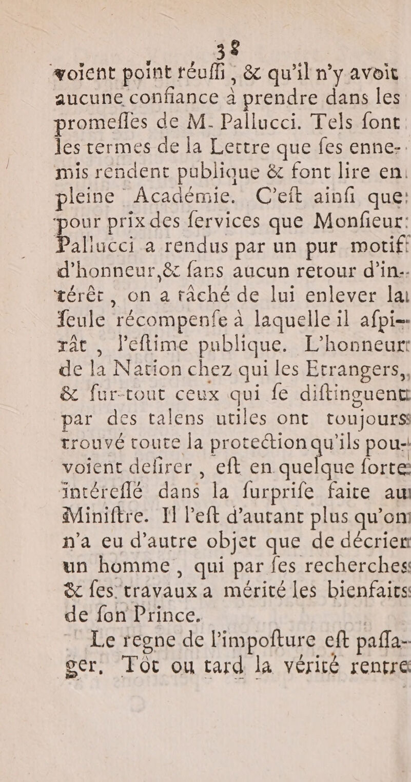 #oïient point réuffi, &amp; qu'il n’y avoit aucune confiance à prendre dans les promefles de M. Pallucci. Tels font les termes de la Lertre que fes enne:. mis rendent publique &amp; font lire en: pleine Académie. C'eft ainfi que: pour prix des fervices que Monfieur: Paliucci a rendus par un pur motif! d'honneur,ê fars aucun retour d'in. térèt, on a tâché de lui enlever la feule récompenfe à laquelle il afpi-- rât , J'eflime publique. L’honneurr de la Nation chez qui les Etrangers, &amp; fur-tout ceux qui fe diftinguent par des talens utiles ont toujours trouvé toute la protection qu'ils pou- voient delirer, eft en Et forte: intéreflé dans la furprife faite am Miniftre. I left d'autant plus qu'on n’a eu d'autre objet que de décrien un homme, qui par fes recherches &amp; fes travaux a mérité les bienfaics de fon Prince. | Le regne de l’impofture eft pafla- oser, FOt ou tard la vérité rentre