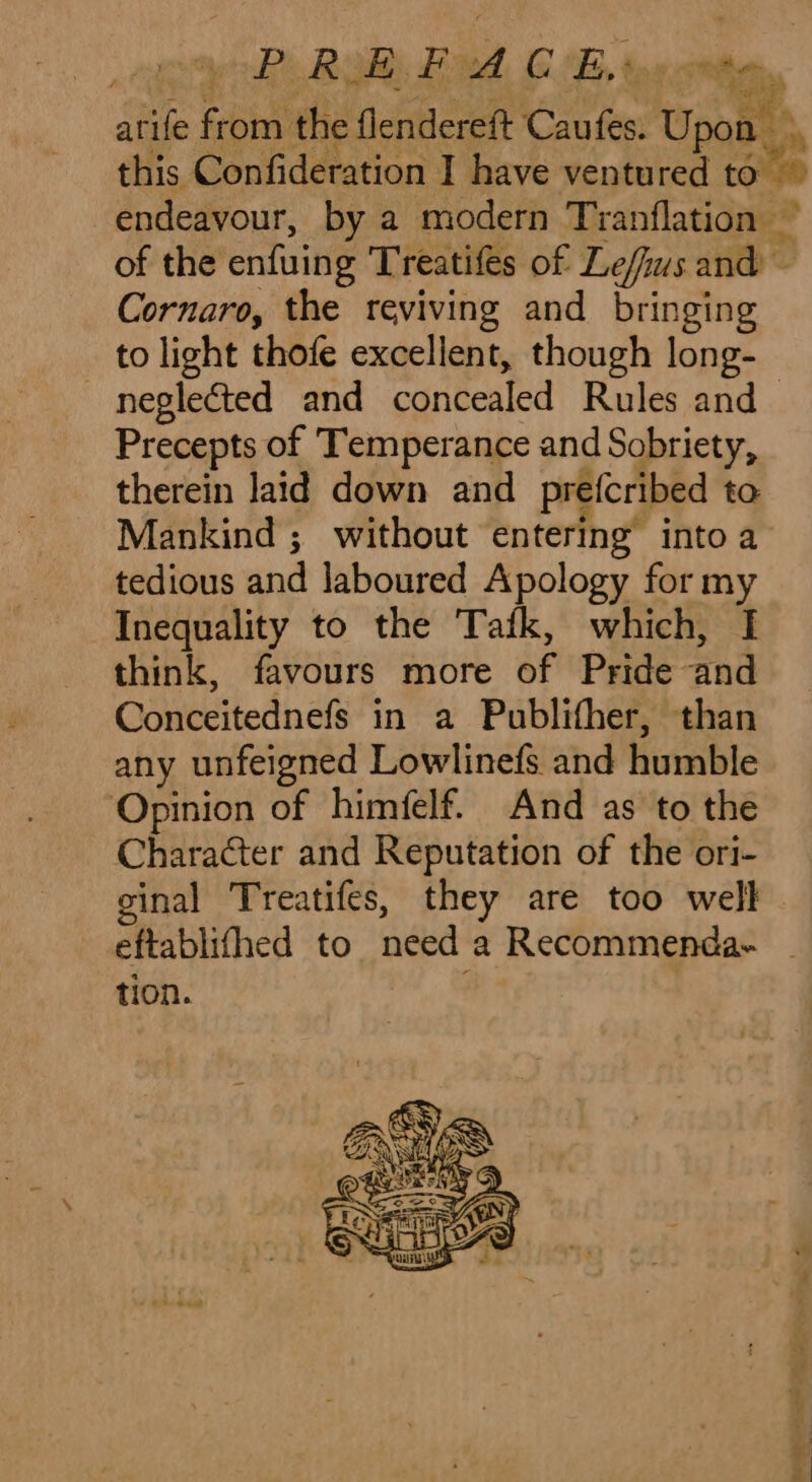 arife from the flendereft Caufes. Upon ., this Confideration I have ventured to endeavour, by a modern Tranflation ~ of the enfuing Treatifes of Le/fus and ~ Cornaro, the reviving and bringing to light thofe excellent, though long- neglected and concealed Rules and Precepts of Temperance and Sobriety, therein laid down and prefcribed to Mankind ; without entering into a tedious and laboured Apology for my Inequality to the Tafk, which, I think, favours more of Pride and Conceitednefs in a Publifher, than any unfeigned Lowlinefs and humble Opinion of himfelf. And as to the Character and Reputation of the ori- inal Treatifes, they are too well eftablifhed to need a Recommenda- - tion.