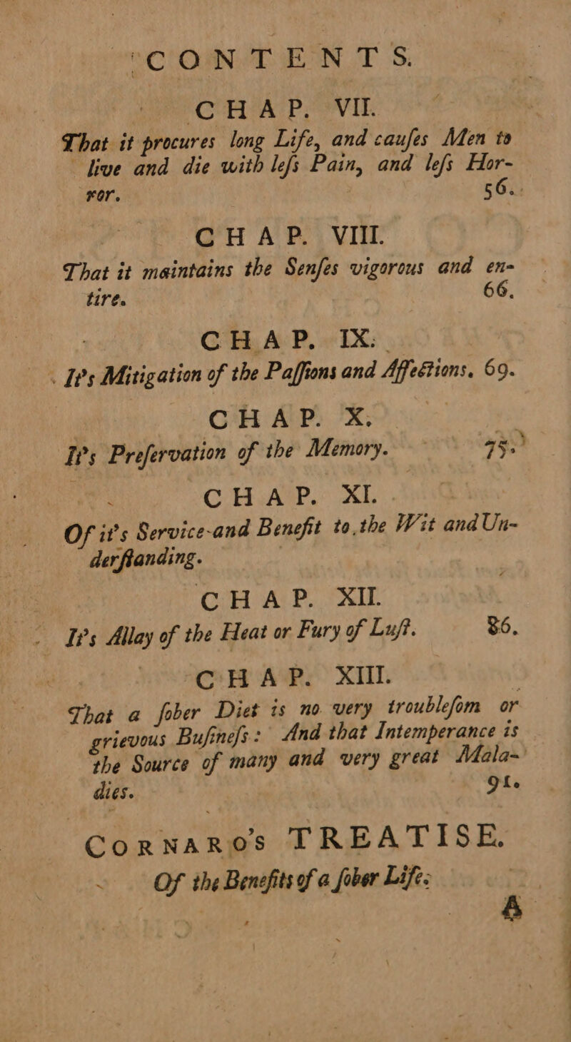 OCOD EON TS. MOU AE oon Li : That it procures long Life, and caufes Men to dive and die with lefs Pain, and lefs Hor- Or. 56.. CH A P.. VIII That it maintains the Senfes vigorous and en- tire. 66, | CHAP, IX. I's Mitigation of the Paffions and Affetions, 69. Cc HAP. X, ‘TPs Prefervation of the Memory. a5.) CHAP. XL Of it’s Service-and Benefit tothe Wit and Un- der fianding. CHAP. XIL Is Allay of the Heat or Fury of Luft. 36, CHAP. XII. That a fober Diet ts no very troublefom or grievous Bufinefs: And that Intemperance is the Source of many and very great Mala-' dies. QL. Ge tee TREATISE: . Of the Benefits of a fober Life;