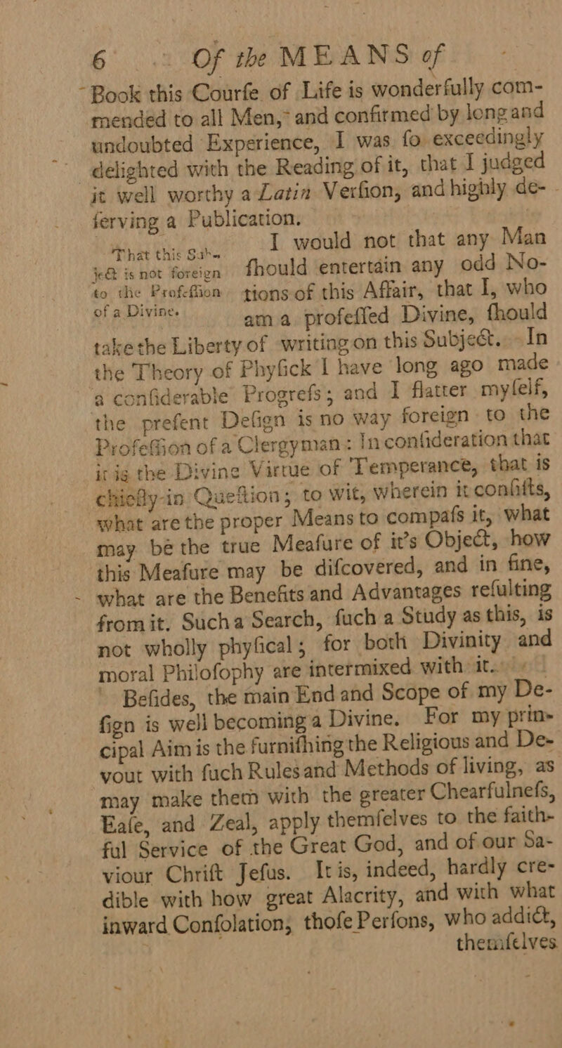 - Book this Courfe of Life is wonderfully com- mended to all Men,* and confirmed by long and undoubted Experience, I was. fo. exceedingly delighted with the Reading of it, that I judged it well worthy a Latin Verfion, and highly de- ferving a Publication. ease det cL amr eee that any Man j&lt;@ is not foreigen fhould entertain. any odd No- “ Aa Profefiion tions of this Affair, that I, who Suto ama profeffed Divine, fhould take the Liberty of writing on this Subje&amp;t..-In the Theory of Phyfick I have long ago made ‘a confiderable Progrefs ; and I flatter mylelf, the prefent Defign is no way foreign to the ProfeGion of a Clergyman : In confideration that ir ig the Divine Virtue of Temperance, that is chiefly-in Queftion; to wit, wherein it confitts, what are the proper Means to compafs it, what may. be the true Meafure of it’s Object, how this Meafure may be difcovered, and in fine, - what are the Benefits and Advantages refulting from it, Sucha Search, fuch a Study as this, is not wholly phyfical; for both Divinity and moral Philofophy are intermixed with it. + — Befides, the main End and Scope of my De- fign is well becoming a Divine. For my prin- cipal Aim is the furnifhing the Religious and De- yout with fuch Rulesand Methods of living, as may make them with the greater Chearfulnefs, Eale, and Zeal, apply themfelves to the faith- ful Service of the Great God, and of our Sa- viour Chrift Jefus. Itis, indeed, hardly cre- dible with how great Alacrity, and with what inward Confolation, thofe Perfons, who addict, | themifelves ~