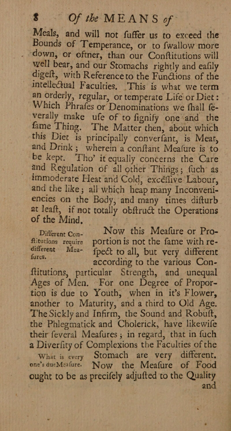 Meals, and will not fuffer us to exceed the Bounds of Temperance, or to fwallow more ‘down, or oftner, than our Conftitutions will well bear, and our Stomachs rightly and eafily digeft, with Referenceto the Fundtions of the — Antellectual Faculties, _This is what we term an orderly, regular, or temperate Life’ or Diet : Which Phrafes or Denominations we fhall &amp;- verally make ufe of to fignify one*and the fame Thing. The Matter then, about which this Diet is principally converfant, is Meat, and Drink; wherein a conftant Meafure is to be kepr. Tho’ it equally concerns the Care and Regulation of all other ‘Things; uch’ as. immoderate Heat and Cold, excéflive Labour, and the like; all which heap many Inconveni- encies on the Body, and many times difturb at leaft, if not totally obftruct the Operations of the Mind, £5 Diferent Cone Now this Meafure or Pro- Ritations require pOrtionis not the fame with re- shite Mea- fpect to all, but very different ures. .- ° according to the various Con- {titutions, particular Strength, and unequal Ages of Men. ~For one Degree of Propor- tion is due to Youth, when in it’s Flower, another to Maturity, and a third to Old Age. The Sickly and Infirm, the Sound and Robuft, the Phlegmatick and Cholerick, have likewife their feveral Meafures ; in regard, that in fuch a Diverfity of Complexions the Faculties of the What is every Stomach are very different. one’sdueMeafuree Now the Meafure of Food ought to be as precifely adjufted to the Quality and