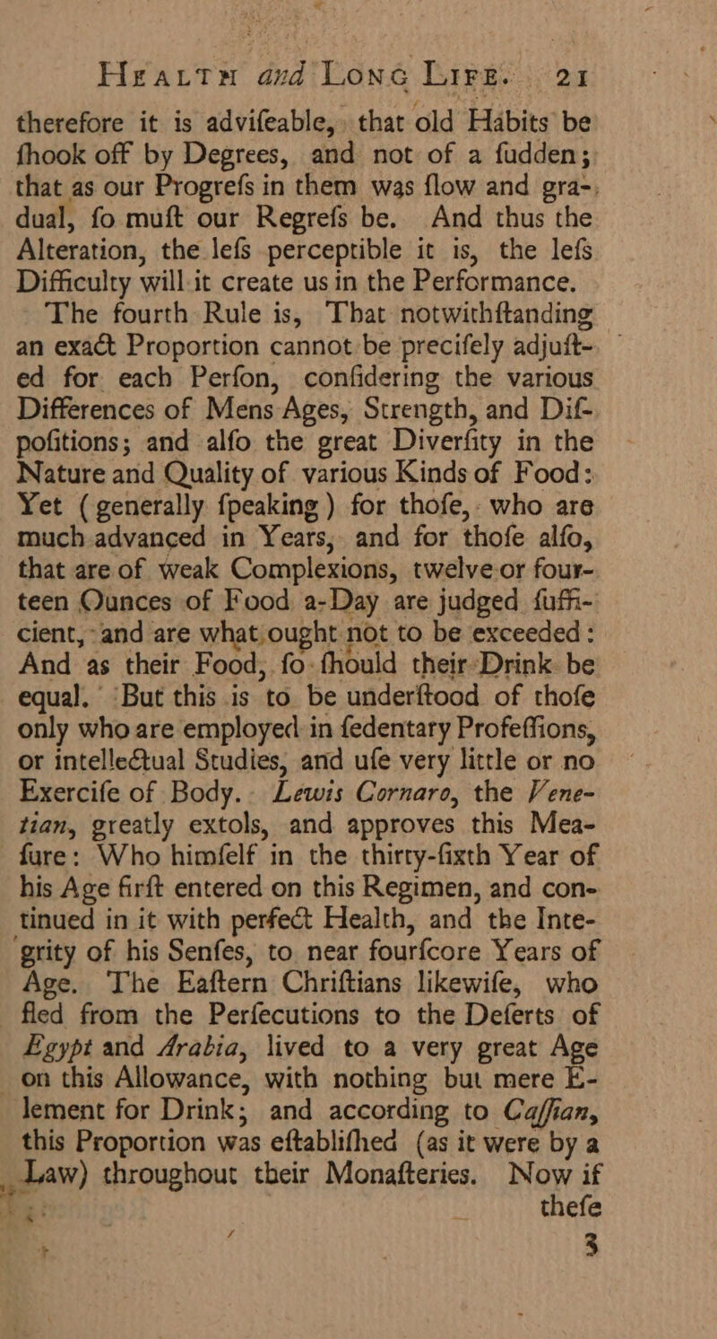 Hearts aud Lone Lire. 21 therefore it is advifeable,. that old Habits be fhook off by Degrees, and not of a fudden; that as our Progrefs in them was flow and gra-. dual, fo muft our Regrefs be. And thus the Alteration, the lefs perceptible it is, the lefs Difficulty will it create usin the Performance. The fourth Rule is, That notwithftanding an exact Proportion cannot be precifely adjutt- ed for each Perfon, confidering the various Differences of Mens Ages, Strength, and Dif pofitions; and alfo the great Diverfity in the Nature and Quality of various Kinds of Food: Yet (generally {peaking ) for thofe,. who are much advanced in Years, and for thot alfo, that are of weak Complexions, twelve-or four- teen Ounces of Food a-Day are judged fufi- cient, and are what ought not to be exceeded : And as their Food, fo:fhould their Drink. be equal. “But this is ‘to be underftood of thofe only who are employed in fedentary Profeffions, or intellectual Studies, and ufe very little or no Exercife of Body. Lewis Cornaro, the Vene- tian, greatly extols, and approves this Mea- fure: Who himfelf in the thirty-fixth Year of his Age firft entered on this Regimen, and con- tinued in it with perfect Health, and the Inte- ‘grity of his Senfes, to. near fourfcore Years of Age. The Eaftern Chriftians likewife, who fled from the Perfecutions to the Deferts of Egypt and Arabia, lived to a very great Age on this Allowance, with nothing but mere E- lement for Drink; and according to Caffian, this Proportion was eftablifhea (as it were by a ye) throughout their Monafteries. Now if Ag: R thefe ' ; 3