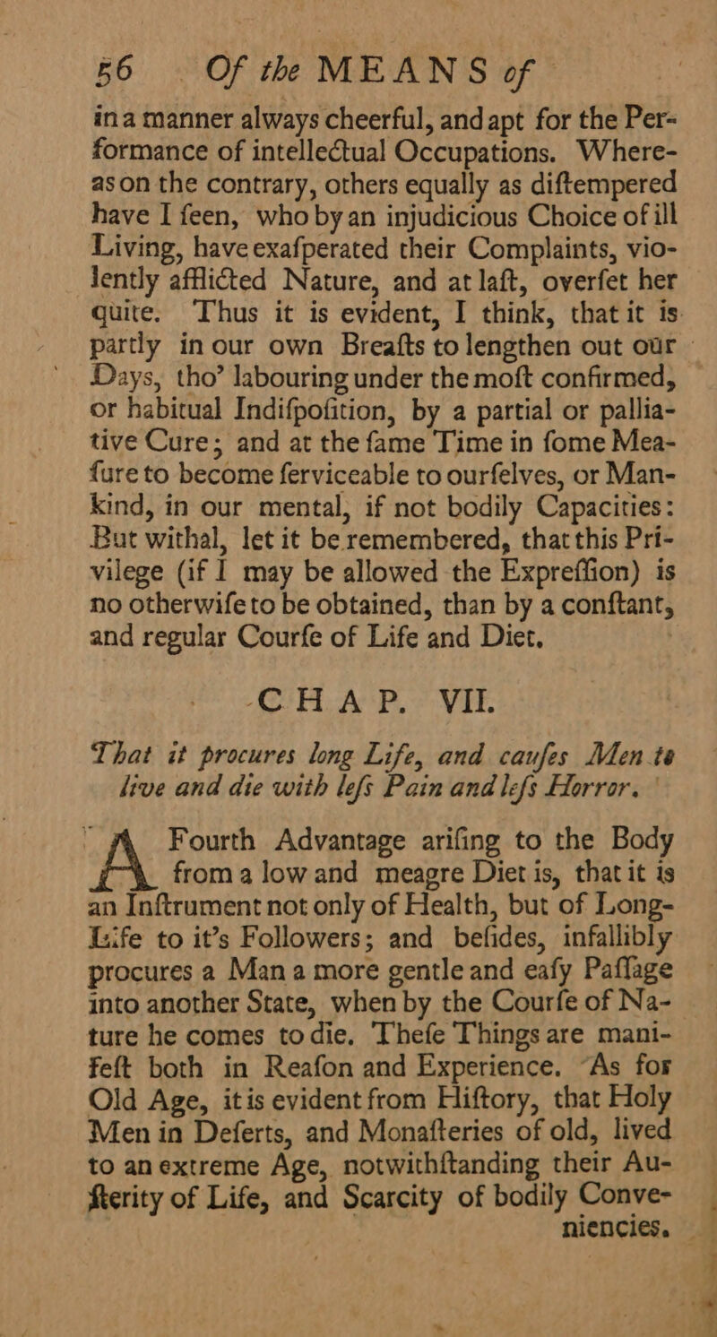 ina manner always cheerful, and apt for the Per- formance of intellectual Occupations. Where- as on the contrary, others equally as diftempered have I feen, who by an injudicious Choice of ill Living, have exafperated their Complaints, vio- Jently afflicted Nature, and at laft, overfet her Days, tho’ labouring under the moft confirmed, or habitual Indifpofition, by a partial or pallia- tive Cure; and at the fame Time in fome Mea- {ure to become ferviceable to ourfelves, or Man- kind, in our mental, if not bodily Capacities: But withal, let it be remembered, that this Pri- vilege (if I may be allowed the Expreffion) is no otherwife to be obtained, than by a conftant, and regular Courfe of Life and Diet. | CHAP, VII. That it procures long Life, and caufes Men te live and die with lefs Pain and lefs Horror. 3 Fourth Advantage arifing to the Body froma lowand meagre Diet is, that it is an Inftrument not only of Health, but of Long- Life to it’s Followers; and befides, infallibly procures a Mana more gentle and eafy Paflage ture he comes todie. Thefe Things are mani- feft both in Reafon and Experience. “As for Old Age, itis evident from Hiftory, that Holy Men in Deferts, and Monafteries of old, lived to anextreme Age, notwithftanding their Au- fterity of Life, and Scarcity of bodily Conve- eee