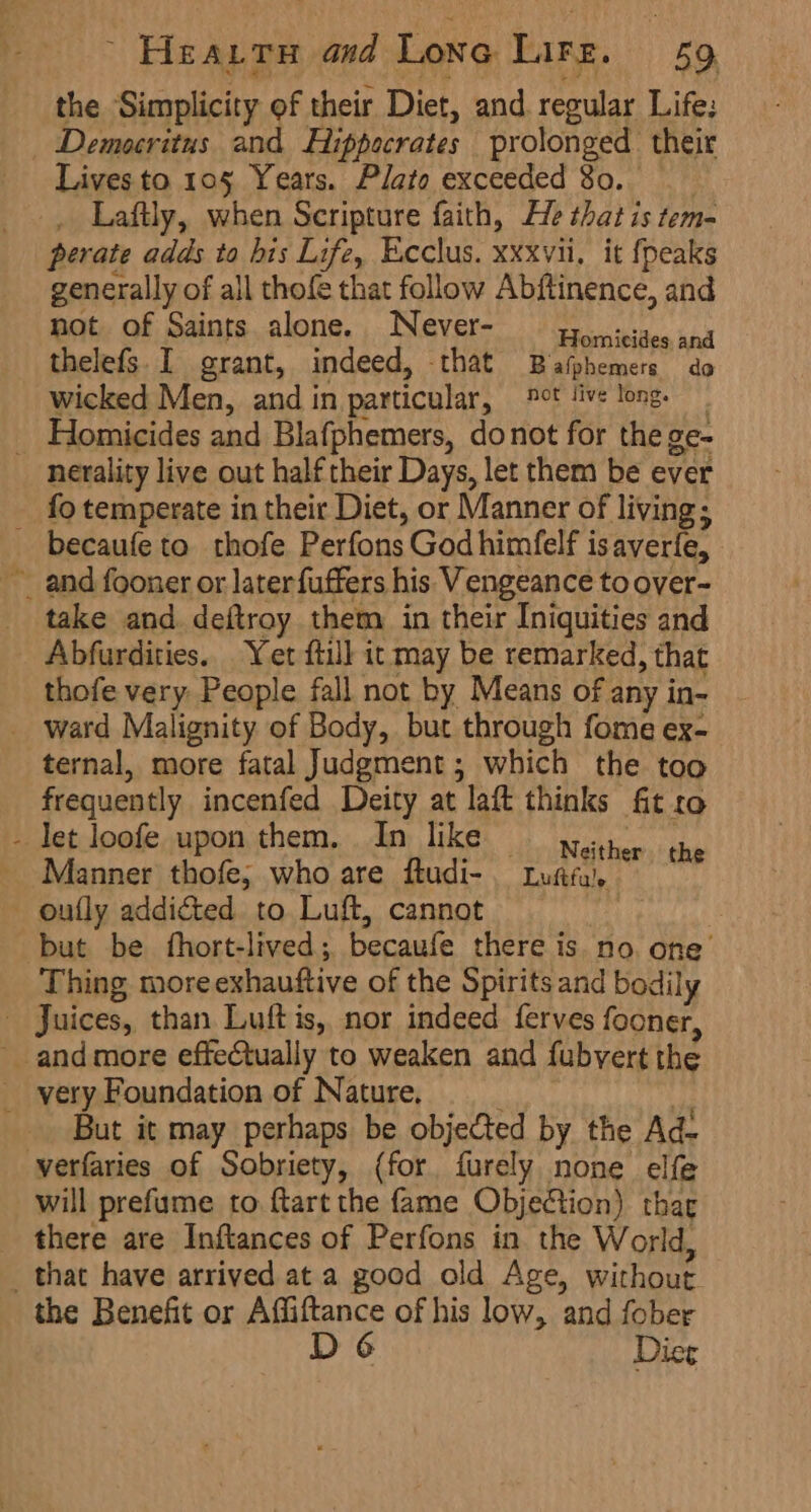 the Simplicity of their Diet, and. regular Life: Democritus and Hippecrates prolonged their Lives to 105 Years. Plato exceeded 80. _ Laftly, when Scripture faith, He that is tem- perate adds to bis Life, Ecclus. xxxvii, it {peaks generally of all thofe that follow Abftinence, and not of Saints alone. Never- yo. sides and thelefs I grant, indeed, that Bafphemers do wicked Men, and in particular, ®°t live long. Homicides and Blafphemers, donot for the ge- fo temperate in their Diet, or Manner of living; ¥ take and deftroy them in their Iniquities and Abfurdities.. Yet ftill it may be remarked, that thofe very People fall not by Means of any in- ternal, more fatal Judgment; which the too frequently incenfed Deity at laft thinks fit ro Manner thofe; who are ftudi-. Lutfa, but be fhort-lived; becaufe there is. no. one’ Thing more exhauftive of the Spirits and bodily But it may perhaps be objected by the Ad- will prefume to ftart the fame Objection) thar there are Inftances of Perfons in. the World, the Benefit or Affiftance of his low, and fober D 6 Dier